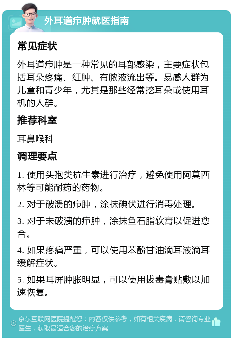 外耳道疖肿就医指南 常见症状 外耳道疖肿是一种常见的耳部感染，主要症状包括耳朵疼痛、红肿、有脓液流出等。易感人群为儿童和青少年，尤其是那些经常挖耳朵或使用耳机的人群。 推荐科室 耳鼻喉科 调理要点 1. 使用头孢类抗生素进行治疗，避免使用阿莫西林等可能耐药的药物。 2. 对于破溃的疖肿，涂抹碘伏进行消毒处理。 3. 对于未破溃的疖肿，涂抹鱼石脂软膏以促进愈合。 4. 如果疼痛严重，可以使用苯酚甘油滴耳液滴耳缓解症状。 5. 如果耳屏肿胀明显，可以使用拔毒膏贴敷以加速恢复。