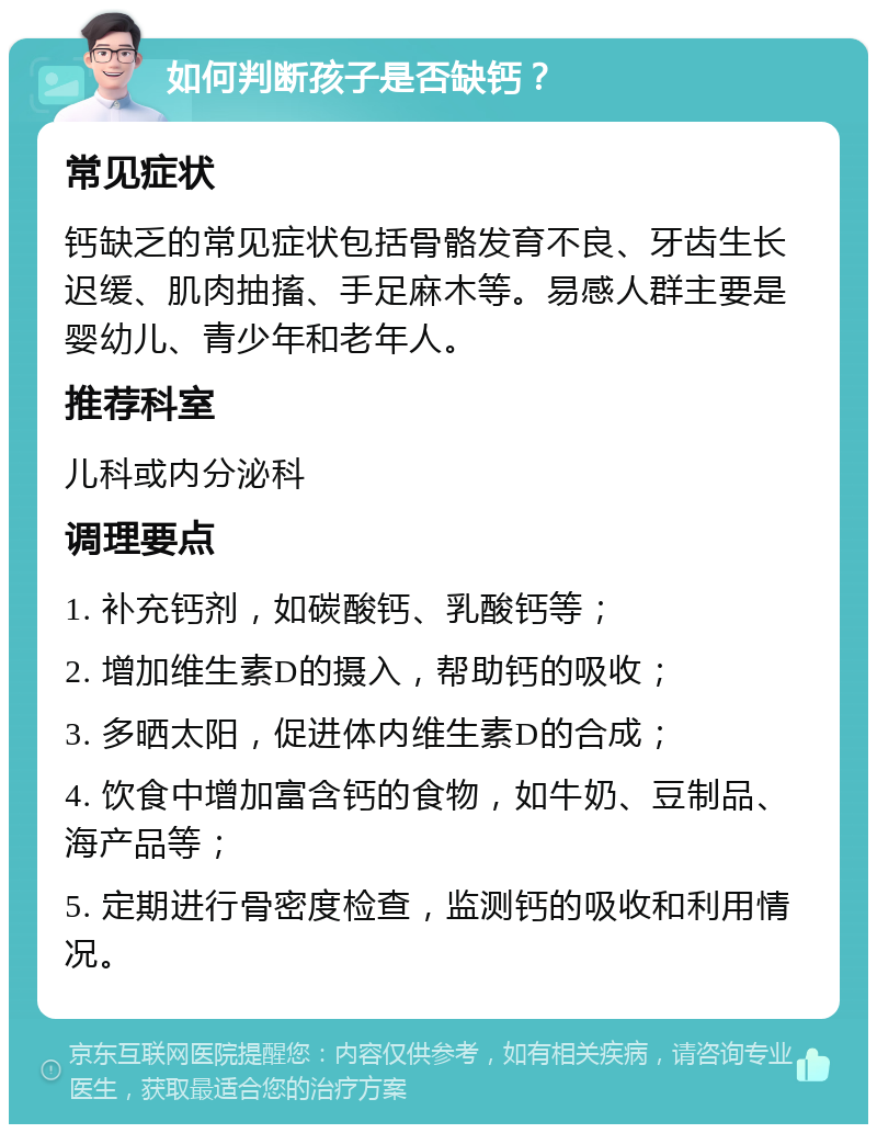 如何判断孩子是否缺钙？ 常见症状 钙缺乏的常见症状包括骨骼发育不良、牙齿生长迟缓、肌肉抽搐、手足麻木等。易感人群主要是婴幼儿、青少年和老年人。 推荐科室 儿科或内分泌科 调理要点 1. 补充钙剂，如碳酸钙、乳酸钙等； 2. 增加维生素D的摄入，帮助钙的吸收； 3. 多晒太阳，促进体内维生素D的合成； 4. 饮食中增加富含钙的食物，如牛奶、豆制品、海产品等； 5. 定期进行骨密度检查，监测钙的吸收和利用情况。