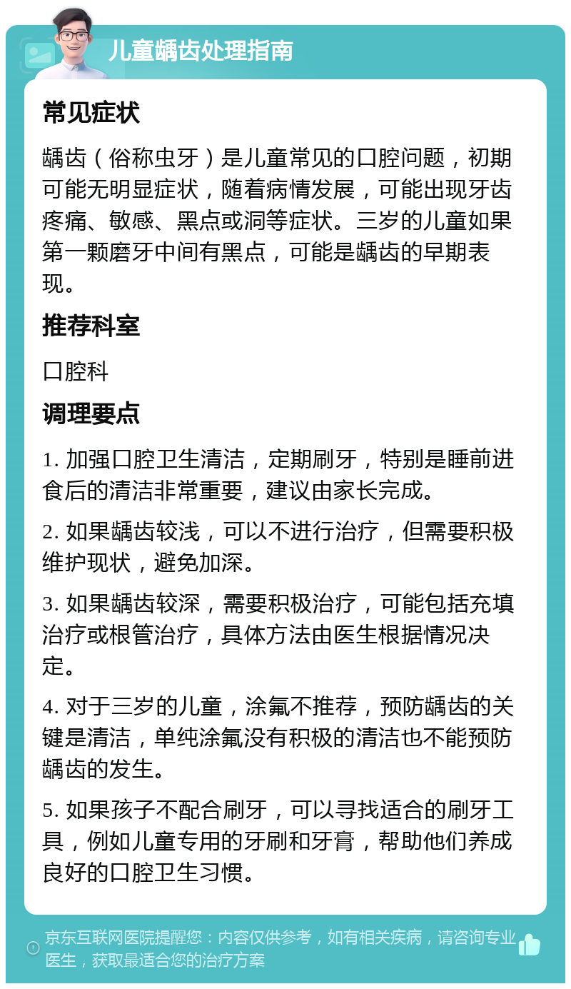 儿童龋齿处理指南 常见症状 龋齿（俗称虫牙）是儿童常见的口腔问题，初期可能无明显症状，随着病情发展，可能出现牙齿疼痛、敏感、黑点或洞等症状。三岁的儿童如果第一颗磨牙中间有黑点，可能是龋齿的早期表现。 推荐科室 口腔科 调理要点 1. 加强口腔卫生清洁，定期刷牙，特别是睡前进食后的清洁非常重要，建议由家长完成。 2. 如果龋齿较浅，可以不进行治疗，但需要积极维护现状，避免加深。 3. 如果龋齿较深，需要积极治疗，可能包括充填治疗或根管治疗，具体方法由医生根据情况决定。 4. 对于三岁的儿童，涂氟不推荐，预防龋齿的关键是清洁，单纯涂氟没有积极的清洁也不能预防龋齿的发生。 5. 如果孩子不配合刷牙，可以寻找适合的刷牙工具，例如儿童专用的牙刷和牙膏，帮助他们养成良好的口腔卫生习惯。