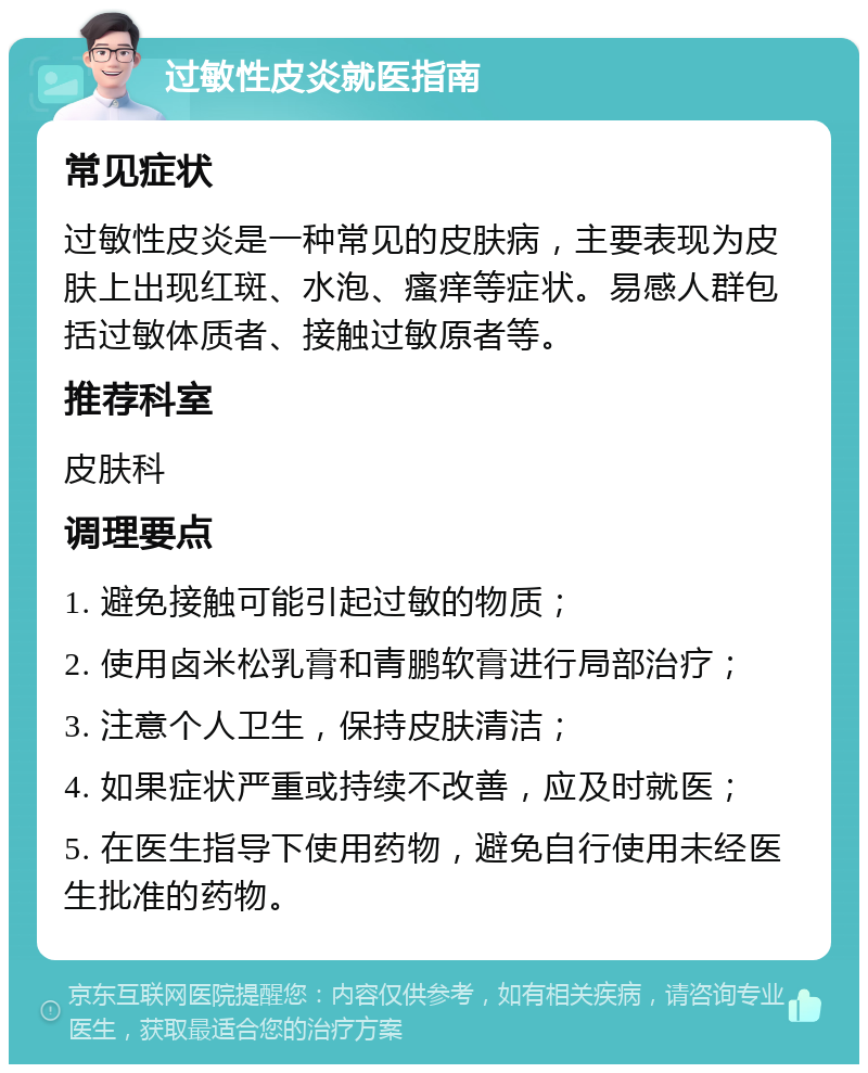 过敏性皮炎就医指南 常见症状 过敏性皮炎是一种常见的皮肤病，主要表现为皮肤上出现红斑、水泡、瘙痒等症状。易感人群包括过敏体质者、接触过敏原者等。 推荐科室 皮肤科 调理要点 1. 避免接触可能引起过敏的物质； 2. 使用卤米松乳膏和青鹏软膏进行局部治疗； 3. 注意个人卫生，保持皮肤清洁； 4. 如果症状严重或持续不改善，应及时就医； 5. 在医生指导下使用药物，避免自行使用未经医生批准的药物。