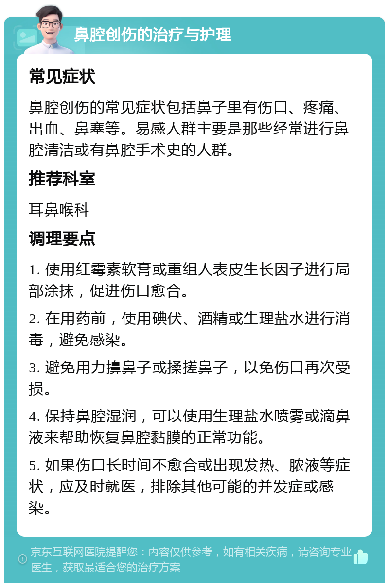 鼻腔创伤的治疗与护理 常见症状 鼻腔创伤的常见症状包括鼻子里有伤口、疼痛、出血、鼻塞等。易感人群主要是那些经常进行鼻腔清洁或有鼻腔手术史的人群。 推荐科室 耳鼻喉科 调理要点 1. 使用红霉素软膏或重组人表皮生长因子进行局部涂抹，促进伤口愈合。 2. 在用药前，使用碘伏、酒精或生理盐水进行消毒，避免感染。 3. 避免用力擤鼻子或揉搓鼻子，以免伤口再次受损。 4. 保持鼻腔湿润，可以使用生理盐水喷雾或滴鼻液来帮助恢复鼻腔黏膜的正常功能。 5. 如果伤口长时间不愈合或出现发热、脓液等症状，应及时就医，排除其他可能的并发症或感染。