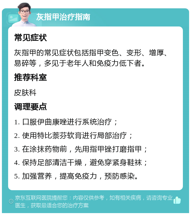 灰指甲治疗指南 常见症状 灰指甲的常见症状包括指甲变色、变形、增厚、易碎等，多见于老年人和免疫力低下者。 推荐科室 皮肤科 调理要点 1. 口服伊曲康唑进行系统治疗； 2. 使用特比萘芬软膏进行局部治疗； 3. 在涂抹药物前，先用指甲锉打磨指甲； 4. 保持足部清洁干燥，避免穿紧身鞋袜； 5. 加强营养，提高免疫力，预防感染。