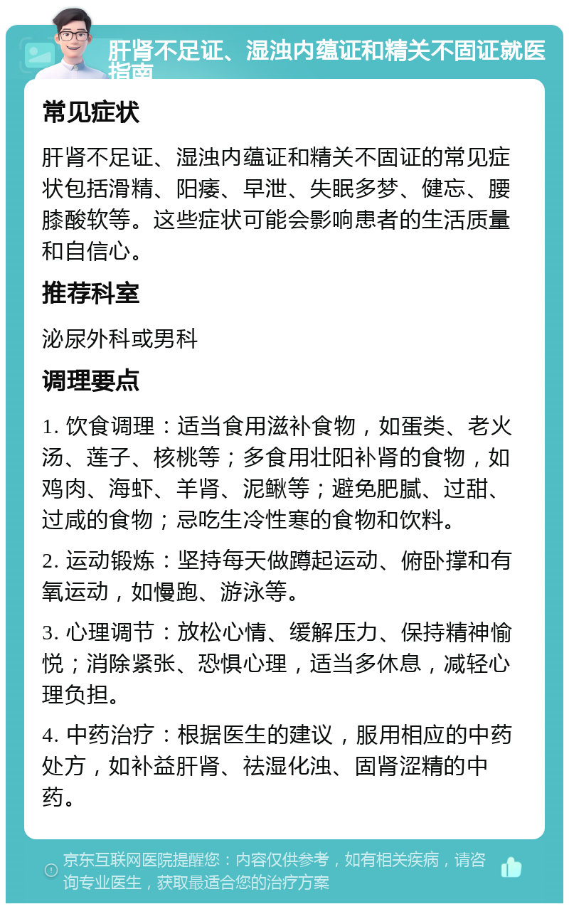 肝肾不足证、湿浊内蕴证和精关不固证就医指南 常见症状 肝肾不足证、湿浊内蕴证和精关不固证的常见症状包括滑精、阳痿、早泄、失眠多梦、健忘、腰膝酸软等。这些症状可能会影响患者的生活质量和自信心。 推荐科室 泌尿外科或男科 调理要点 1. 饮食调理：适当食用滋补食物，如蛋类、老火汤、莲子、核桃等；多食用壮阳补肾的食物，如鸡肉、海虾、羊肾、泥鳅等；避免肥腻、过甜、过咸的食物；忌吃生冷性寒的食物和饮料。 2. 运动锻炼：坚持每天做蹲起运动、俯卧撑和有氧运动，如慢跑、游泳等。 3. 心理调节：放松心情、缓解压力、保持精神愉悦；消除紧张、恐惧心理，适当多休息，减轻心理负担。 4. 中药治疗：根据医生的建议，服用相应的中药处方，如补益肝肾、祛湿化浊、固肾涩精的中药。