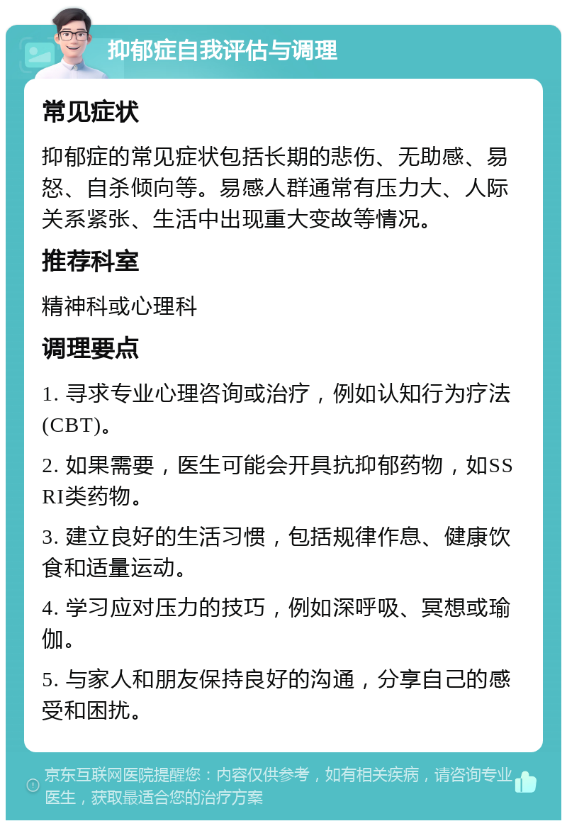 抑郁症自我评估与调理 常见症状 抑郁症的常见症状包括长期的悲伤、无助感、易怒、自杀倾向等。易感人群通常有压力大、人际关系紧张、生活中出现重大变故等情况。 推荐科室 精神科或心理科 调理要点 1. 寻求专业心理咨询或治疗，例如认知行为疗法(CBT)。 2. 如果需要，医生可能会开具抗抑郁药物，如SSRI类药物。 3. 建立良好的生活习惯，包括规律作息、健康饮食和适量运动。 4. 学习应对压力的技巧，例如深呼吸、冥想或瑜伽。 5. 与家人和朋友保持良好的沟通，分享自己的感受和困扰。