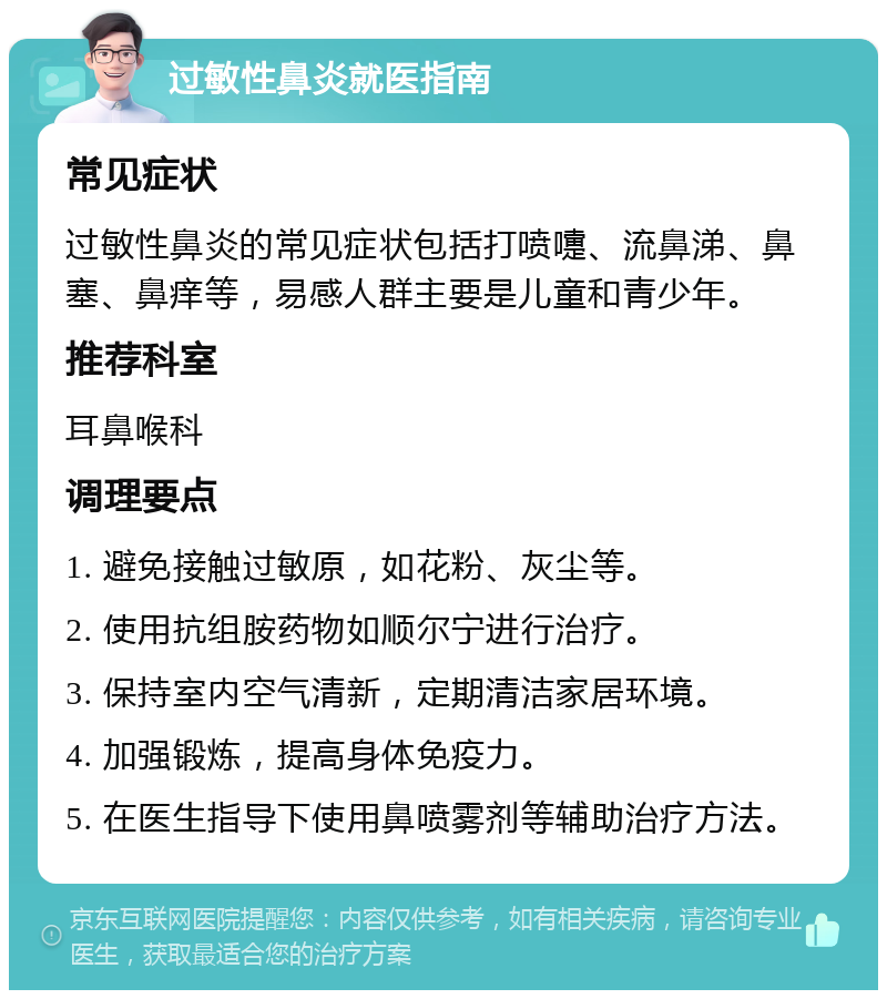 过敏性鼻炎就医指南 常见症状 过敏性鼻炎的常见症状包括打喷嚏、流鼻涕、鼻塞、鼻痒等，易感人群主要是儿童和青少年。 推荐科室 耳鼻喉科 调理要点 1. 避免接触过敏原，如花粉、灰尘等。 2. 使用抗组胺药物如顺尔宁进行治疗。 3. 保持室内空气清新，定期清洁家居环境。 4. 加强锻炼，提高身体免疫力。 5. 在医生指导下使用鼻喷雾剂等辅助治疗方法。