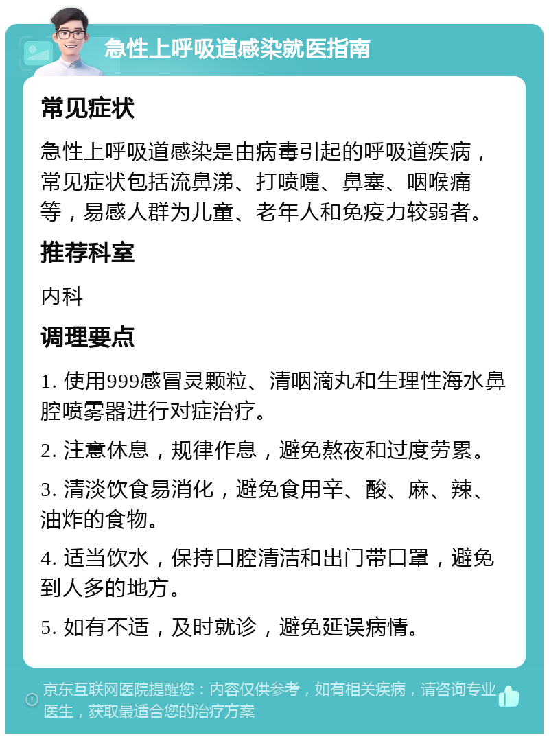 急性上呼吸道感染就医指南 常见症状 急性上呼吸道感染是由病毒引起的呼吸道疾病，常见症状包括流鼻涕、打喷嚏、鼻塞、咽喉痛等，易感人群为儿童、老年人和免疫力较弱者。 推荐科室 内科 调理要点 1. 使用999感冒灵颗粒、清咽滴丸和生理性海水鼻腔喷雾器进行对症治疗。 2. 注意休息，规律作息，避免熬夜和过度劳累。 3. 清淡饮食易消化，避免食用辛、酸、麻、辣、油炸的食物。 4. 适当饮水，保持口腔清洁和出门带口罩，避免到人多的地方。 5. 如有不适，及时就诊，避免延误病情。