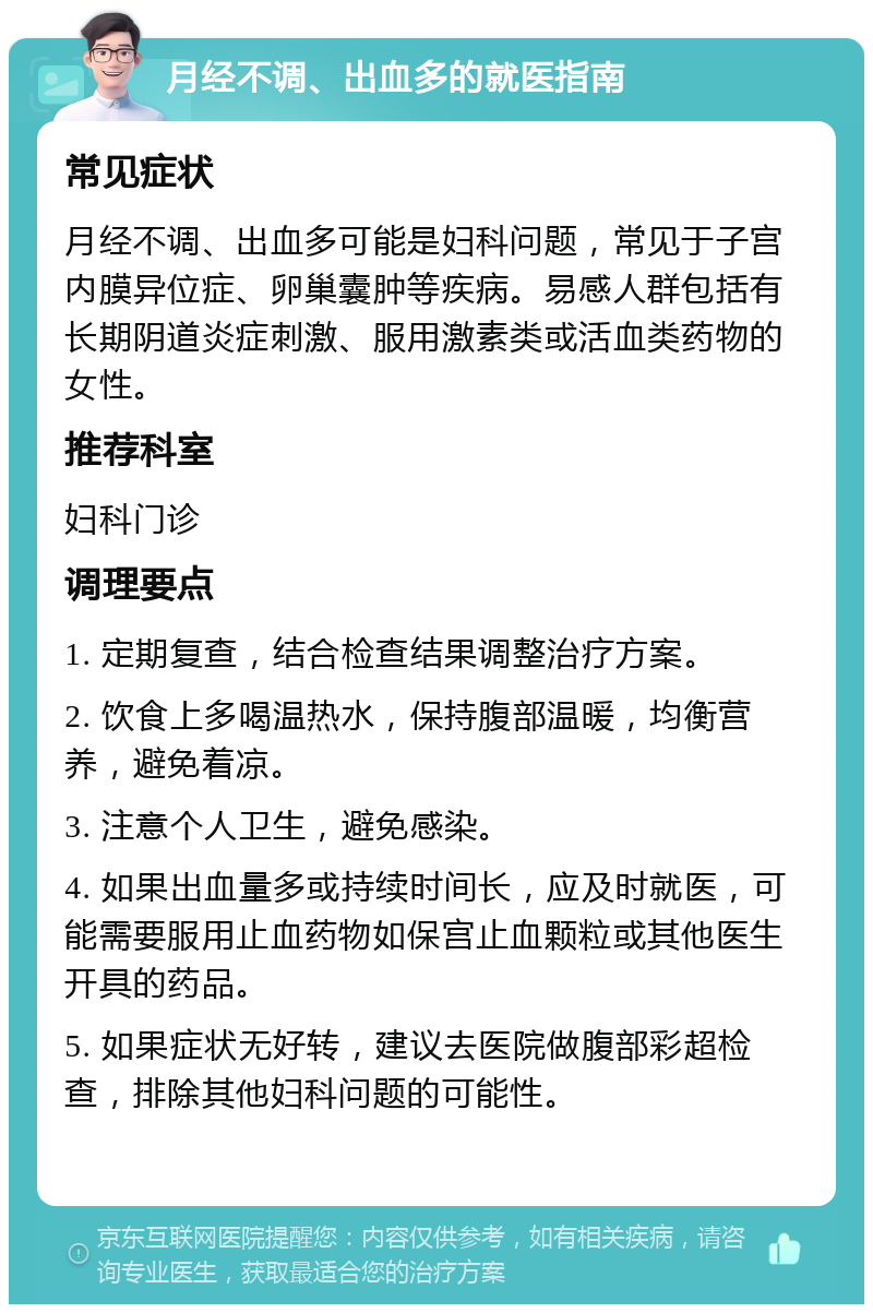 月经不调、出血多的就医指南 常见症状 月经不调、出血多可能是妇科问题，常见于子宫内膜异位症、卵巢囊肿等疾病。易感人群包括有长期阴道炎症刺激、服用激素类或活血类药物的女性。 推荐科室 妇科门诊 调理要点 1. 定期复查，结合检查结果调整治疗方案。 2. 饮食上多喝温热水，保持腹部温暖，均衡营养，避免着凉。 3. 注意个人卫生，避免感染。 4. 如果出血量多或持续时间长，应及时就医，可能需要服用止血药物如保宫止血颗粒或其他医生开具的药品。 5. 如果症状无好转，建议去医院做腹部彩超检查，排除其他妇科问题的可能性。