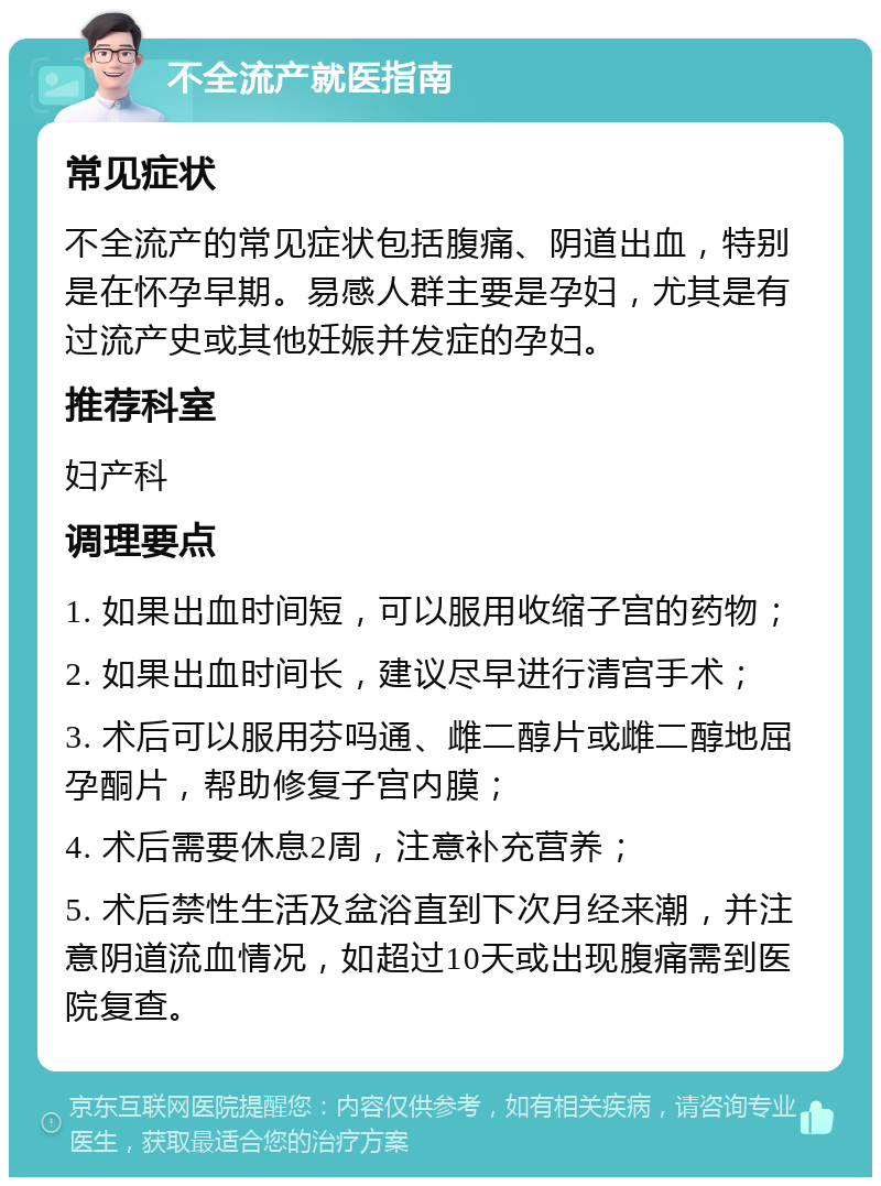 不全流产就医指南 常见症状 不全流产的常见症状包括腹痛、阴道出血，特别是在怀孕早期。易感人群主要是孕妇，尤其是有过流产史或其他妊娠并发症的孕妇。 推荐科室 妇产科 调理要点 1. 如果出血时间短，可以服用收缩子宫的药物； 2. 如果出血时间长，建议尽早进行清宫手术； 3. 术后可以服用芬吗通、雌二醇片或雌二醇地屈孕酮片，帮助修复子宫内膜； 4. 术后需要休息2周，注意补充营养； 5. 术后禁性生活及盆浴直到下次月经来潮，并注意阴道流血情况，如超过10天或出现腹痛需到医院复查。