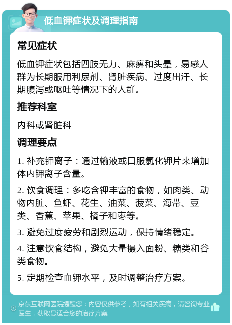 低血钾症状及调理指南 常见症状 低血钾症状包括四肢无力、麻痹和头晕，易感人群为长期服用利尿剂、肾脏疾病、过度出汗、长期腹泻或呕吐等情况下的人群。 推荐科室 内科或肾脏科 调理要点 1. 补充钾离子：通过输液或口服氯化钾片来增加体内钾离子含量。 2. 饮食调理：多吃含钾丰富的食物，如肉类、动物内脏、鱼虾、花生、油菜、菠菜、海带、豆类、香蕉、苹果、橘子和枣等。 3. 避免过度疲劳和剧烈运动，保持情绪稳定。 4. 注意饮食结构，避免大量摄入面粉、糖类和谷类食物。 5. 定期检查血钾水平，及时调整治疗方案。