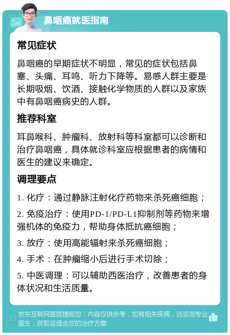 鼻咽癌就医指南 常见症状 鼻咽癌的早期症状不明显，常见的症状包括鼻塞、头痛、耳鸣、听力下降等。易感人群主要是长期吸烟、饮酒、接触化学物质的人群以及家族中有鼻咽癌病史的人群。 推荐科室 耳鼻喉科、肿瘤科、放射科等科室都可以诊断和治疗鼻咽癌，具体就诊科室应根据患者的病情和医生的建议来确定。 调理要点 1. 化疗：通过静脉注射化疗药物来杀死癌细胞； 2. 免疫治疗：使用PD-1/PD-L1抑制剂等药物来增强机体的免疫力，帮助身体抵抗癌细胞； 3. 放疗：使用高能辐射来杀死癌细胞； 4. 手术：在肿瘤缩小后进行手术切除； 5. 中医调理：可以辅助西医治疗，改善患者的身体状况和生活质量。