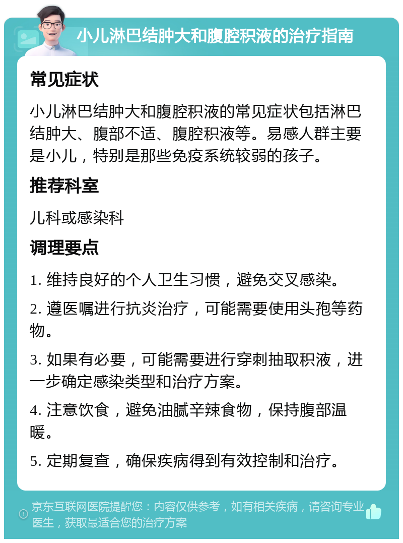 小儿淋巴结肿大和腹腔积液的治疗指南 常见症状 小儿淋巴结肿大和腹腔积液的常见症状包括淋巴结肿大、腹部不适、腹腔积液等。易感人群主要是小儿，特别是那些免疫系统较弱的孩子。 推荐科室 儿科或感染科 调理要点 1. 维持良好的个人卫生习惯，避免交叉感染。 2. 遵医嘱进行抗炎治疗，可能需要使用头孢等药物。 3. 如果有必要，可能需要进行穿刺抽取积液，进一步确定感染类型和治疗方案。 4. 注意饮食，避免油腻辛辣食物，保持腹部温暖。 5. 定期复查，确保疾病得到有效控制和治疗。