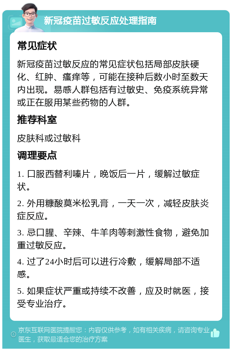 新冠疫苗过敏反应处理指南 常见症状 新冠疫苗过敏反应的常见症状包括局部皮肤硬化、红肿、瘙痒等，可能在接种后数小时至数天内出现。易感人群包括有过敏史、免疫系统异常或正在服用某些药物的人群。 推荐科室 皮肤科或过敏科 调理要点 1. 口服西替利嗪片，晚饭后一片，缓解过敏症状。 2. 外用糠酸莫米松乳膏，一天一次，减轻皮肤炎症反应。 3. 忌口腥、辛辣、牛羊肉等刺激性食物，避免加重过敏反应。 4. 过了24小时后可以进行冷敷，缓解局部不适感。 5. 如果症状严重或持续不改善，应及时就医，接受专业治疗。