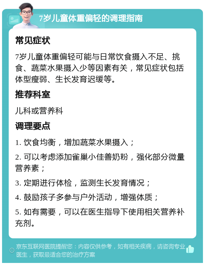 7岁儿童体重偏轻的调理指南 常见症状 7岁儿童体重偏轻可能与日常饮食摄入不足、挑食、蔬菜水果摄入少等因素有关，常见症状包括体型瘦弱、生长发育迟缓等。 推荐科室 儿科或营养科 调理要点 1. 饮食均衡，增加蔬菜水果摄入； 2. 可以考虑添加雀巢小佳善奶粉，强化部分微量营养素； 3. 定期进行体检，监测生长发育情况； 4. 鼓励孩子多参与户外活动，增强体质； 5. 如有需要，可以在医生指导下使用相关营养补充剂。