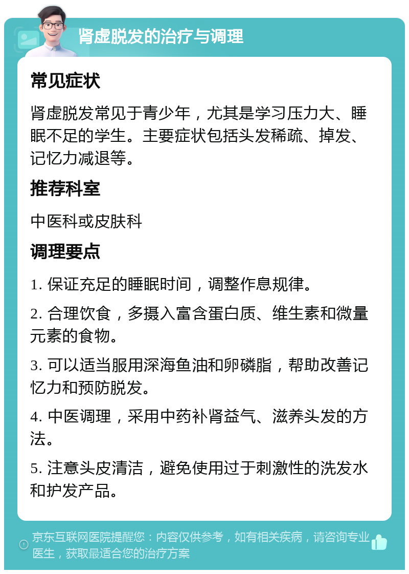 肾虚脱发的治疗与调理 常见症状 肾虚脱发常见于青少年，尤其是学习压力大、睡眠不足的学生。主要症状包括头发稀疏、掉发、记忆力减退等。 推荐科室 中医科或皮肤科 调理要点 1. 保证充足的睡眠时间，调整作息规律。 2. 合理饮食，多摄入富含蛋白质、维生素和微量元素的食物。 3. 可以适当服用深海鱼油和卵磷脂，帮助改善记忆力和预防脱发。 4. 中医调理，采用中药补肾益气、滋养头发的方法。 5. 注意头皮清洁，避免使用过于刺激性的洗发水和护发产品。