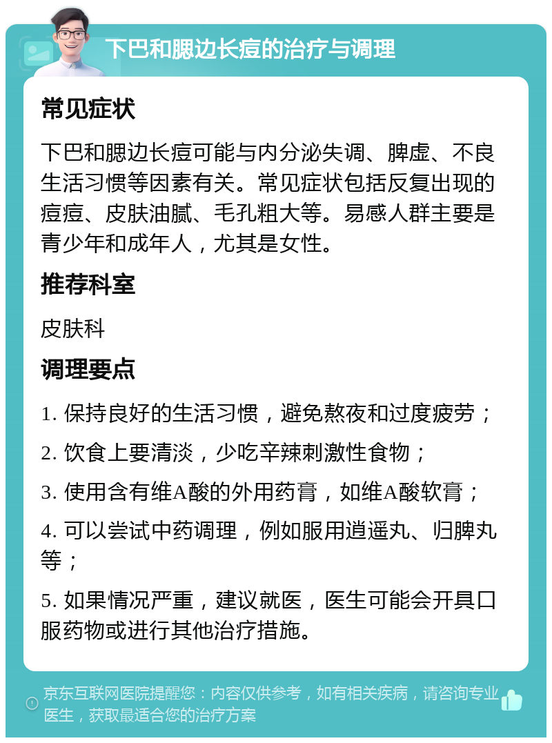 下巴和腮边长痘的治疗与调理 常见症状 下巴和腮边长痘可能与内分泌失调、脾虚、不良生活习惯等因素有关。常见症状包括反复出现的痘痘、皮肤油腻、毛孔粗大等。易感人群主要是青少年和成年人，尤其是女性。 推荐科室 皮肤科 调理要点 1. 保持良好的生活习惯，避免熬夜和过度疲劳； 2. 饮食上要清淡，少吃辛辣刺激性食物； 3. 使用含有维A酸的外用药膏，如维A酸软膏； 4. 可以尝试中药调理，例如服用逍遥丸、归脾丸等； 5. 如果情况严重，建议就医，医生可能会开具口服药物或进行其他治疗措施。