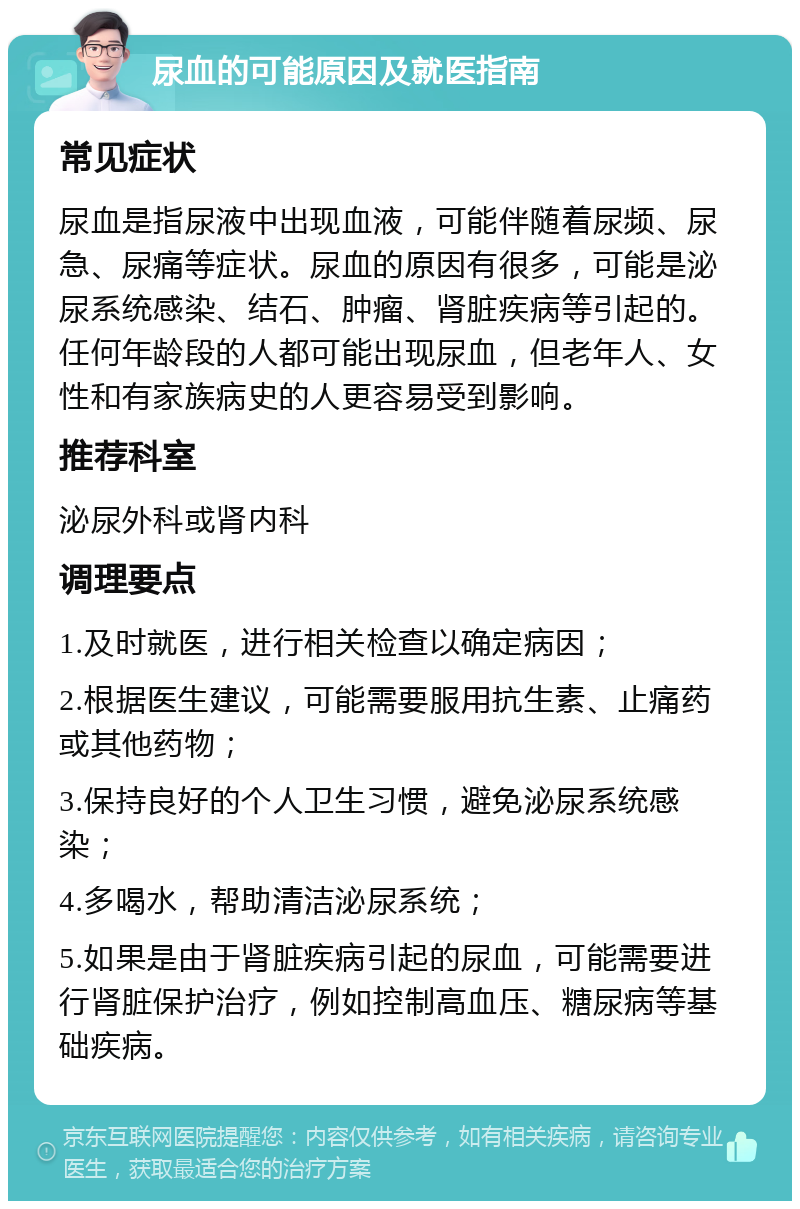 尿血的可能原因及就医指南 常见症状 尿血是指尿液中出现血液，可能伴随着尿频、尿急、尿痛等症状。尿血的原因有很多，可能是泌尿系统感染、结石、肿瘤、肾脏疾病等引起的。任何年龄段的人都可能出现尿血，但老年人、女性和有家族病史的人更容易受到影响。 推荐科室 泌尿外科或肾内科 调理要点 1.及时就医，进行相关检查以确定病因； 2.根据医生建议，可能需要服用抗生素、止痛药或其他药物； 3.保持良好的个人卫生习惯，避免泌尿系统感染； 4.多喝水，帮助清洁泌尿系统； 5.如果是由于肾脏疾病引起的尿血，可能需要进行肾脏保护治疗，例如控制高血压、糖尿病等基础疾病。