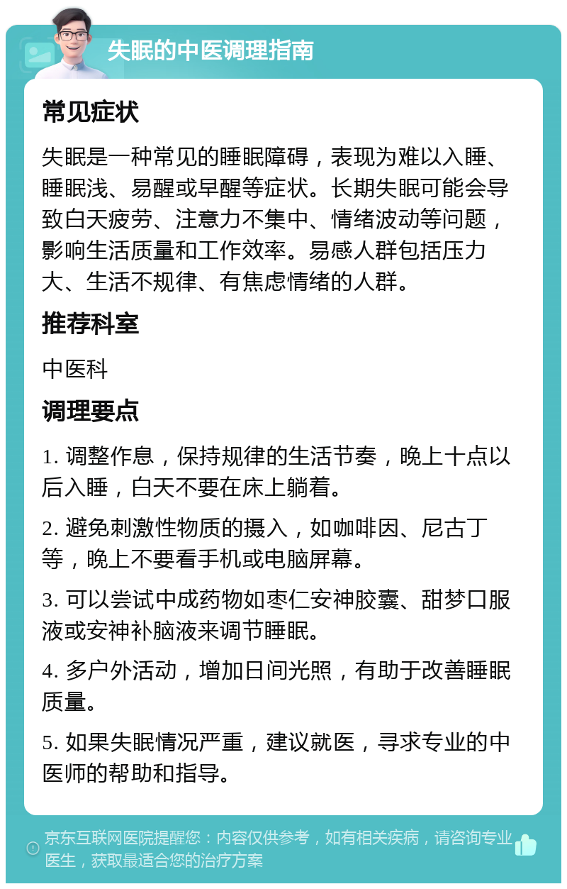 失眠的中医调理指南 常见症状 失眠是一种常见的睡眠障碍，表现为难以入睡、睡眠浅、易醒或早醒等症状。长期失眠可能会导致白天疲劳、注意力不集中、情绪波动等问题，影响生活质量和工作效率。易感人群包括压力大、生活不规律、有焦虑情绪的人群。 推荐科室 中医科 调理要点 1. 调整作息，保持规律的生活节奏，晚上十点以后入睡，白天不要在床上躺着。 2. 避免刺激性物质的摄入，如咖啡因、尼古丁等，晚上不要看手机或电脑屏幕。 3. 可以尝试中成药物如枣仁安神胶囊、甜梦口服液或安神补脑液来调节睡眠。 4. 多户外活动，增加日间光照，有助于改善睡眠质量。 5. 如果失眠情况严重，建议就医，寻求专业的中医师的帮助和指导。