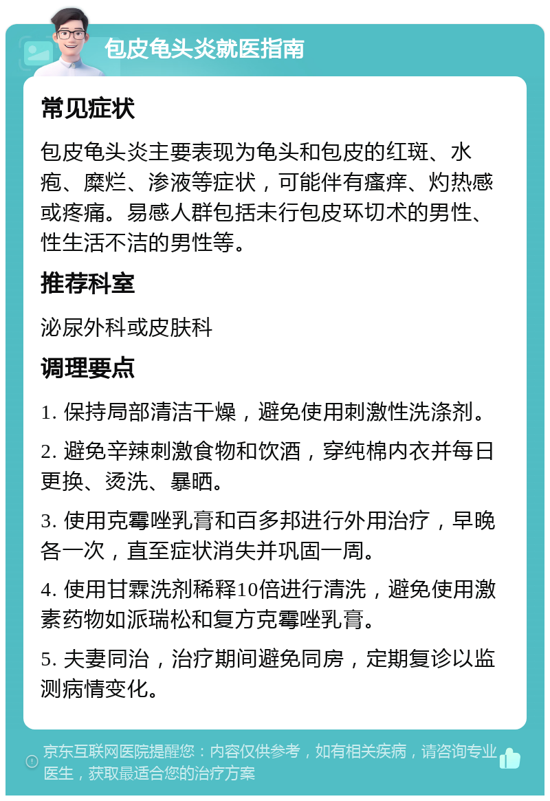 包皮龟头炎就医指南 常见症状 包皮龟头炎主要表现为龟头和包皮的红斑、水疱、糜烂、渗液等症状，可能伴有瘙痒、灼热感或疼痛。易感人群包括未行包皮环切术的男性、性生活不洁的男性等。 推荐科室 泌尿外科或皮肤科 调理要点 1. 保持局部清洁干燥，避免使用刺激性洗涤剂。 2. 避免辛辣刺激食物和饮酒，穿纯棉内衣并每日更换、烫洗、暴晒。 3. 使用克霉唑乳膏和百多邦进行外用治疗，早晚各一次，直至症状消失并巩固一周。 4. 使用甘霖洗剂稀释10倍进行清洗，避免使用激素药物如派瑞松和复方克霉唑乳膏。 5. 夫妻同治，治疗期间避免同房，定期复诊以监测病情变化。