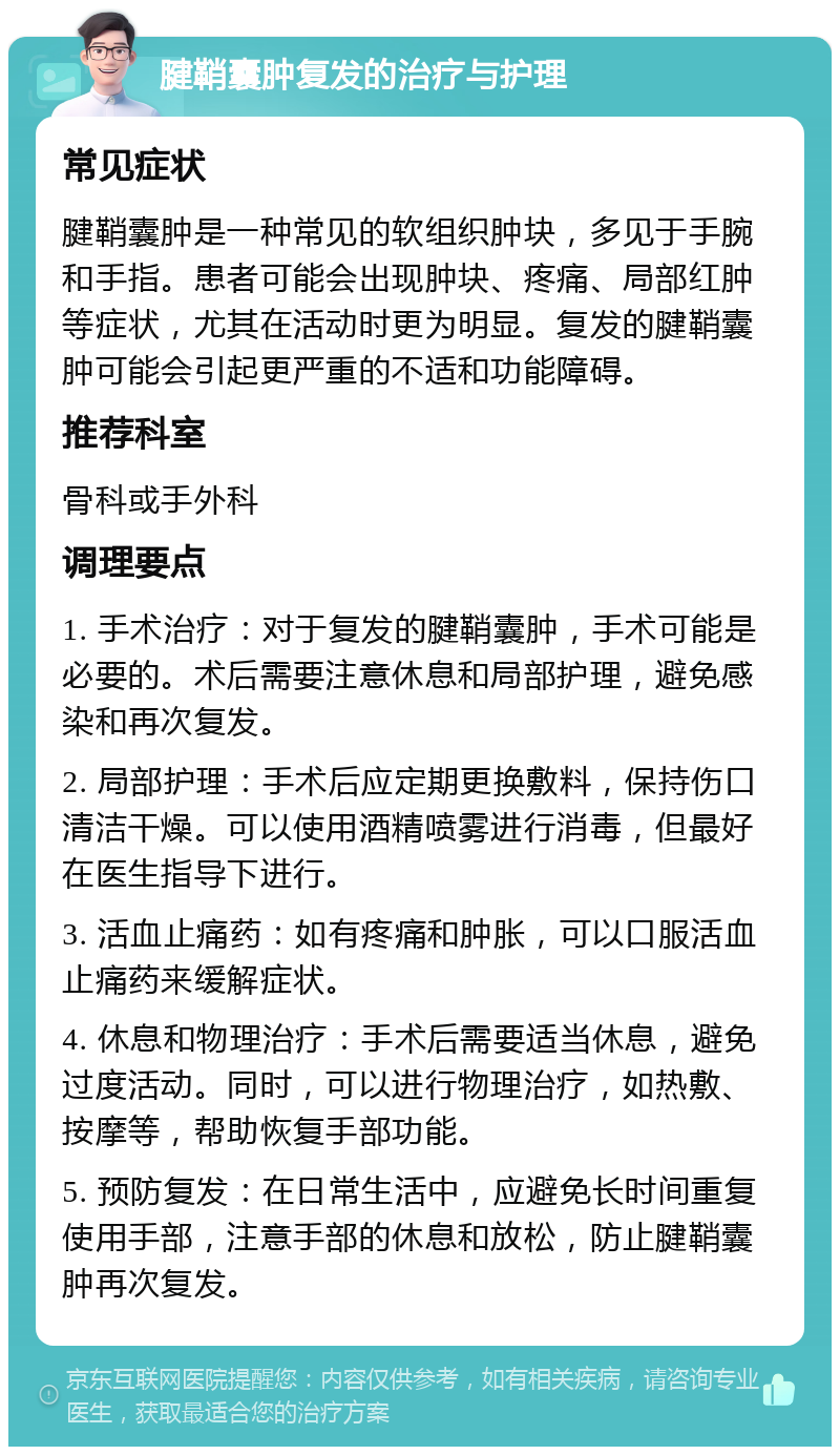 腱鞘囊肿复发的治疗与护理 常见症状 腱鞘囊肿是一种常见的软组织肿块，多见于手腕和手指。患者可能会出现肿块、疼痛、局部红肿等症状，尤其在活动时更为明显。复发的腱鞘囊肿可能会引起更严重的不适和功能障碍。 推荐科室 骨科或手外科 调理要点 1. 手术治疗：对于复发的腱鞘囊肿，手术可能是必要的。术后需要注意休息和局部护理，避免感染和再次复发。 2. 局部护理：手术后应定期更换敷料，保持伤口清洁干燥。可以使用酒精喷雾进行消毒，但最好在医生指导下进行。 3. 活血止痛药：如有疼痛和肿胀，可以口服活血止痛药来缓解症状。 4. 休息和物理治疗：手术后需要适当休息，避免过度活动。同时，可以进行物理治疗，如热敷、按摩等，帮助恢复手部功能。 5. 预防复发：在日常生活中，应避免长时间重复使用手部，注意手部的休息和放松，防止腱鞘囊肿再次复发。