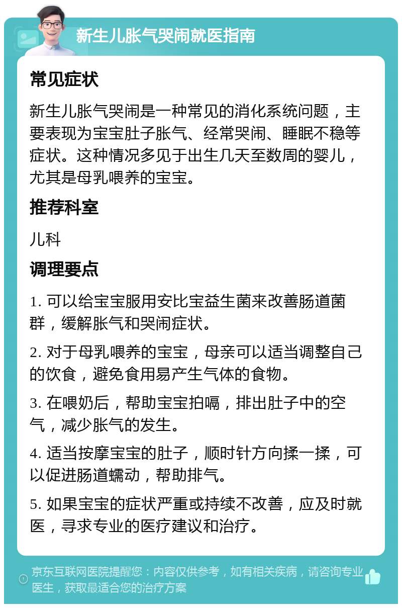 新生儿胀气哭闹就医指南 常见症状 新生儿胀气哭闹是一种常见的消化系统问题，主要表现为宝宝肚子胀气、经常哭闹、睡眠不稳等症状。这种情况多见于出生几天至数周的婴儿，尤其是母乳喂养的宝宝。 推荐科室 儿科 调理要点 1. 可以给宝宝服用安比宝益生菌来改善肠道菌群，缓解胀气和哭闹症状。 2. 对于母乳喂养的宝宝，母亲可以适当调整自己的饮食，避免食用易产生气体的食物。 3. 在喂奶后，帮助宝宝拍嗝，排出肚子中的空气，减少胀气的发生。 4. 适当按摩宝宝的肚子，顺时针方向揉一揉，可以促进肠道蠕动，帮助排气。 5. 如果宝宝的症状严重或持续不改善，应及时就医，寻求专业的医疗建议和治疗。