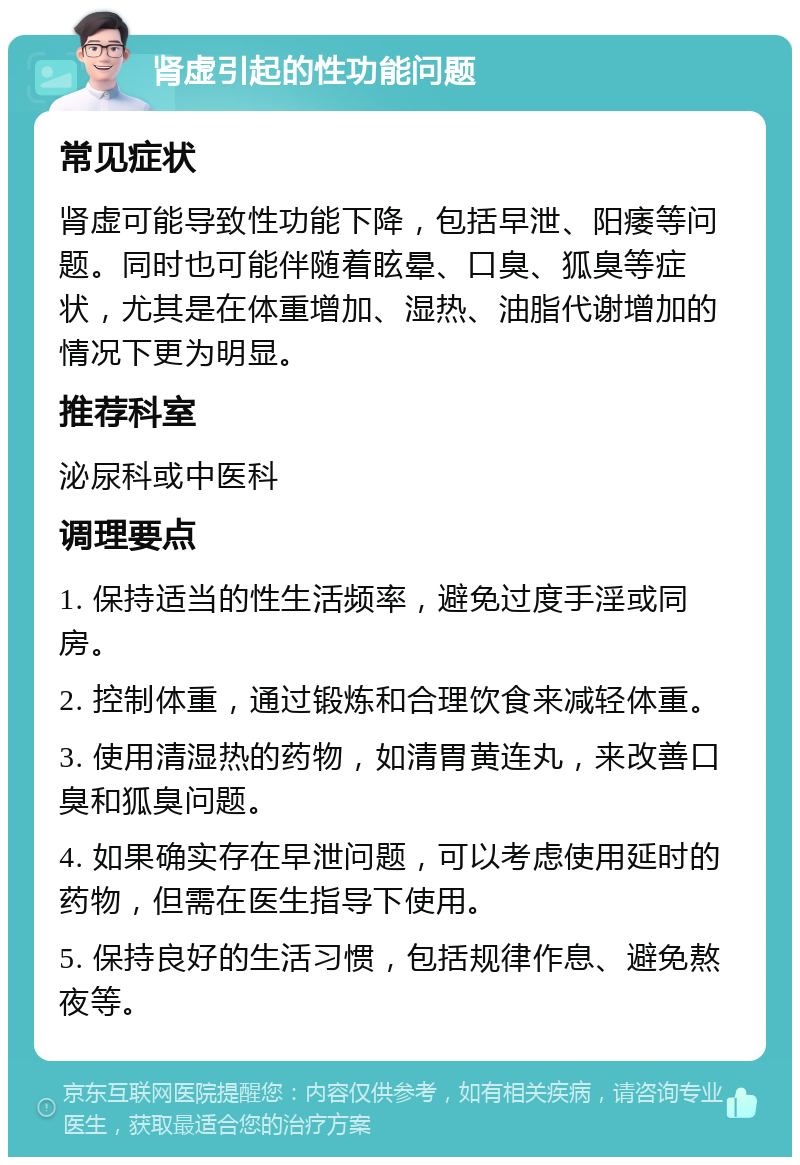 肾虚引起的性功能问题 常见症状 肾虚可能导致性功能下降，包括早泄、阳痿等问题。同时也可能伴随着眩晕、口臭、狐臭等症状，尤其是在体重增加、湿热、油脂代谢增加的情况下更为明显。 推荐科室 泌尿科或中医科 调理要点 1. 保持适当的性生活频率，避免过度手淫或同房。 2. 控制体重，通过锻炼和合理饮食来减轻体重。 3. 使用清湿热的药物，如清胃黄连丸，来改善口臭和狐臭问题。 4. 如果确实存在早泄问题，可以考虑使用延时的药物，但需在医生指导下使用。 5. 保持良好的生活习惯，包括规律作息、避免熬夜等。