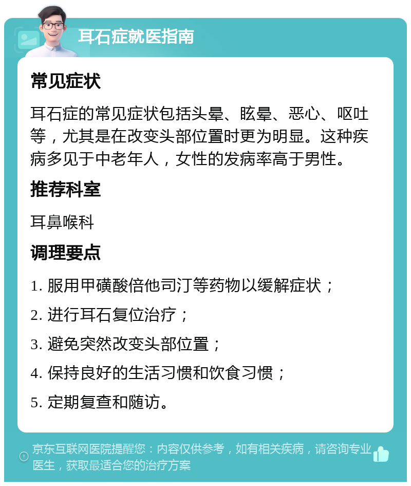 耳石症就医指南 常见症状 耳石症的常见症状包括头晕、眩晕、恶心、呕吐等，尤其是在改变头部位置时更为明显。这种疾病多见于中老年人，女性的发病率高于男性。 推荐科室 耳鼻喉科 调理要点 1. 服用甲磺酸倍他司汀等药物以缓解症状； 2. 进行耳石复位治疗； 3. 避免突然改变头部位置； 4. 保持良好的生活习惯和饮食习惯； 5. 定期复查和随访。