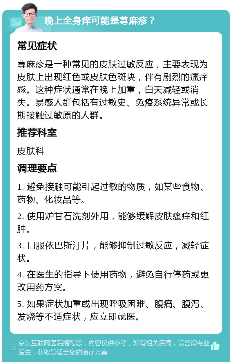 晚上全身痒可能是荨麻疹？ 常见症状 荨麻疹是一种常见的皮肤过敏反应，主要表现为皮肤上出现红色或皮肤色斑块，伴有剧烈的瘙痒感。这种症状通常在晚上加重，白天减轻或消失。易感人群包括有过敏史、免疫系统异常或长期接触过敏原的人群。 推荐科室 皮肤科 调理要点 1. 避免接触可能引起过敏的物质，如某些食物、药物、化妆品等。 2. 使用炉甘石洗剂外用，能够缓解皮肤瘙痒和红肿。 3. 口服依巴斯汀片，能够抑制过敏反应，减轻症状。 4. 在医生的指导下使用药物，避免自行停药或更改用药方案。 5. 如果症状加重或出现呼吸困难、腹痛、腹泻、发烧等不适症状，应立即就医。