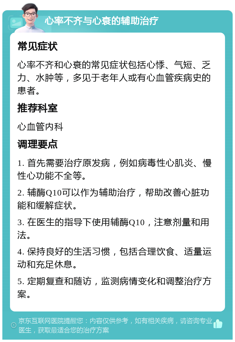 心率不齐与心衰的辅助治疗 常见症状 心率不齐和心衰的常见症状包括心悸、气短、乏力、水肿等，多见于老年人或有心血管疾病史的患者。 推荐科室 心血管内科 调理要点 1. 首先需要治疗原发病，例如病毒性心肌炎、慢性心功能不全等。 2. 辅酶Q10可以作为辅助治疗，帮助改善心脏功能和缓解症状。 3. 在医生的指导下使用辅酶Q10，注意剂量和用法。 4. 保持良好的生活习惯，包括合理饮食、适量运动和充足休息。 5. 定期复查和随访，监测病情变化和调整治疗方案。