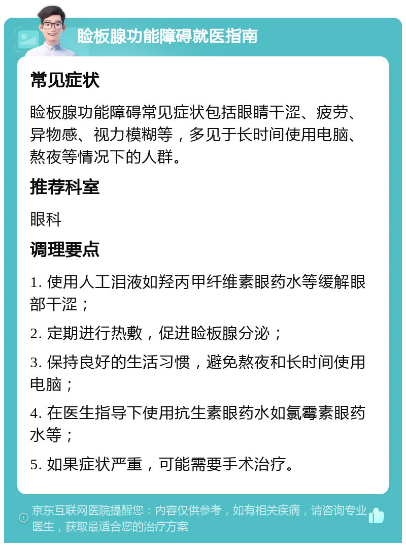 睑板腺功能障碍就医指南 常见症状 睑板腺功能障碍常见症状包括眼睛干涩、疲劳、异物感、视力模糊等，多见于长时间使用电脑、熬夜等情况下的人群。 推荐科室 眼科 调理要点 1. 使用人工泪液如羟丙甲纤维素眼药水等缓解眼部干涩； 2. 定期进行热敷，促进睑板腺分泌； 3. 保持良好的生活习惯，避免熬夜和长时间使用电脑； 4. 在医生指导下使用抗生素眼药水如氯霉素眼药水等； 5. 如果症状严重，可能需要手术治疗。