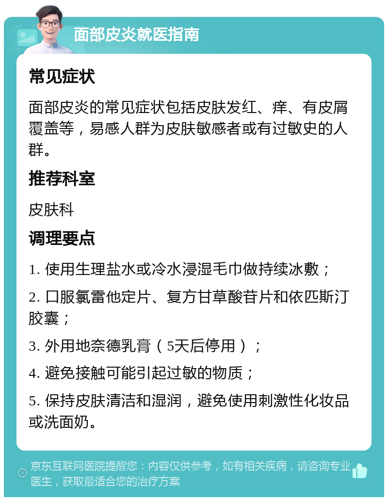 面部皮炎就医指南 常见症状 面部皮炎的常见症状包括皮肤发红、痒、有皮屑覆盖等，易感人群为皮肤敏感者或有过敏史的人群。 推荐科室 皮肤科 调理要点 1. 使用生理盐水或冷水浸湿毛巾做持续冰敷； 2. 口服氯雷他定片、复方甘草酸苷片和依匹斯汀胶囊； 3. 外用地奈德乳膏（5天后停用）； 4. 避免接触可能引起过敏的物质； 5. 保持皮肤清洁和湿润，避免使用刺激性化妆品或洗面奶。