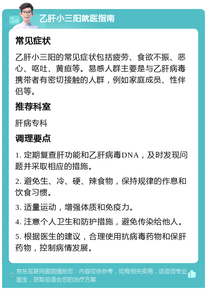 乙肝小三阳就医指南 常见症状 乙肝小三阳的常见症状包括疲劳、食欲不振、恶心、呕吐、黄疸等。易感人群主要是与乙肝病毒携带者有密切接触的人群，例如家庭成员、性伴侣等。 推荐科室 肝病专科 调理要点 1. 定期复查肝功能和乙肝病毒DNA，及时发现问题并采取相应的措施。 2. 避免生、冷、硬、辣食物，保持规律的作息和饮食习惯。 3. 适量运动，增强体质和免疫力。 4. 注意个人卫生和防护措施，避免传染给他人。 5. 根据医生的建议，合理使用抗病毒药物和保肝药物，控制病情发展。