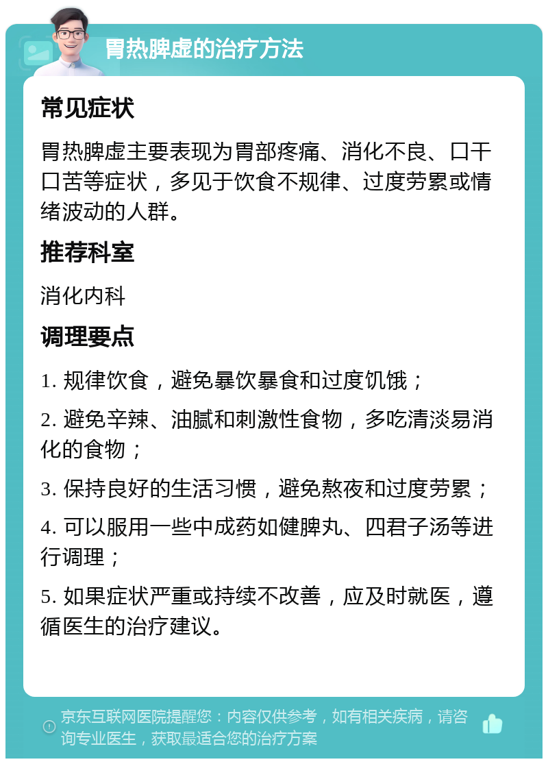 胃热脾虚的治疗方法 常见症状 胃热脾虚主要表现为胃部疼痛、消化不良、口干口苦等症状，多见于饮食不规律、过度劳累或情绪波动的人群。 推荐科室 消化内科 调理要点 1. 规律饮食，避免暴饮暴食和过度饥饿； 2. 避免辛辣、油腻和刺激性食物，多吃清淡易消化的食物； 3. 保持良好的生活习惯，避免熬夜和过度劳累； 4. 可以服用一些中成药如健脾丸、四君子汤等进行调理； 5. 如果症状严重或持续不改善，应及时就医，遵循医生的治疗建议。