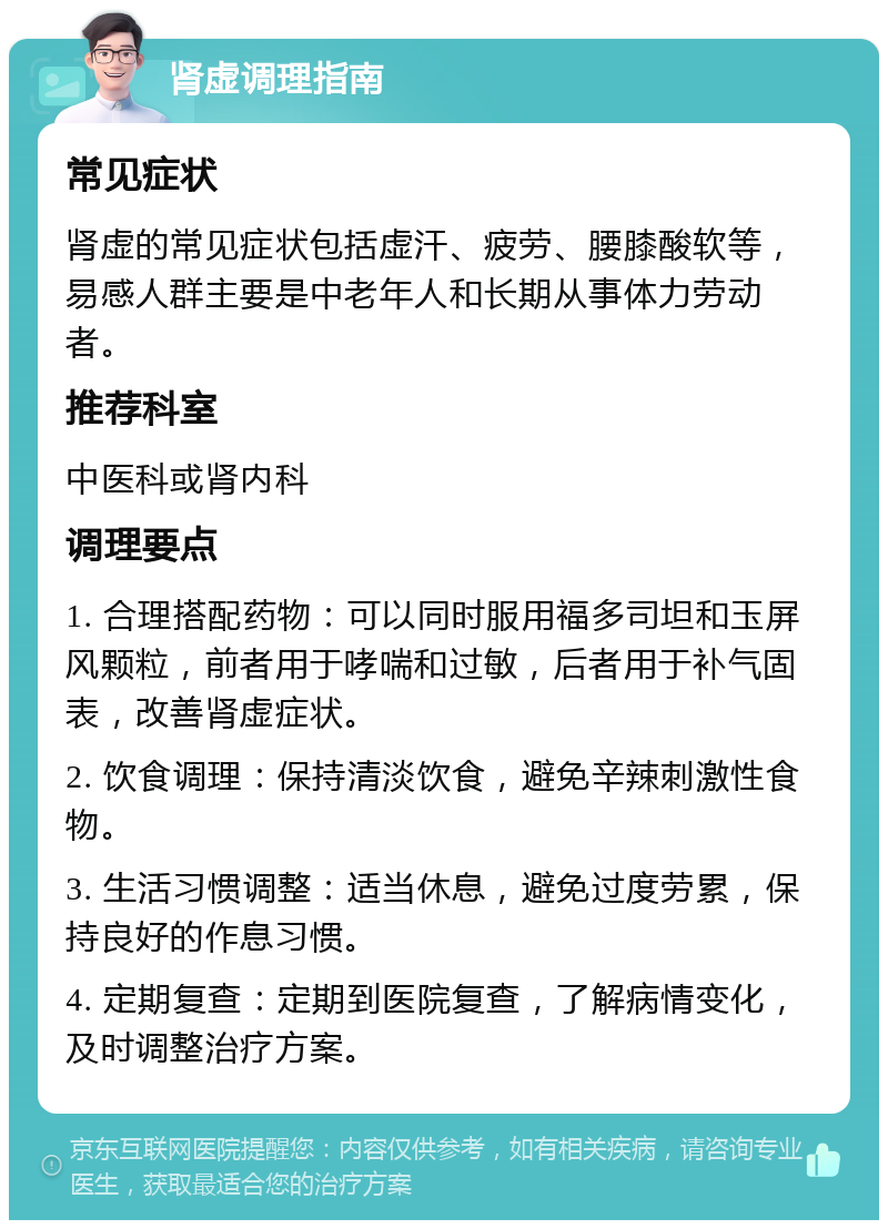 肾虚调理指南 常见症状 肾虚的常见症状包括虚汗、疲劳、腰膝酸软等，易感人群主要是中老年人和长期从事体力劳动者。 推荐科室 中医科或肾内科 调理要点 1. 合理搭配药物：可以同时服用福多司坦和玉屏风颗粒，前者用于哮喘和过敏，后者用于补气固表，改善肾虚症状。 2. 饮食调理：保持清淡饮食，避免辛辣刺激性食物。 3. 生活习惯调整：适当休息，避免过度劳累，保持良好的作息习惯。 4. 定期复查：定期到医院复查，了解病情变化，及时调整治疗方案。