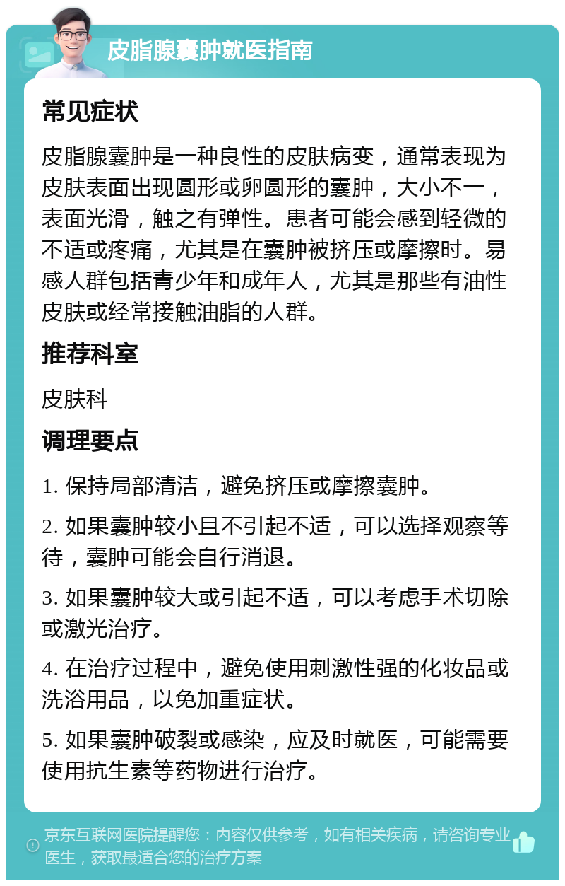 皮脂腺囊肿就医指南 常见症状 皮脂腺囊肿是一种良性的皮肤病变，通常表现为皮肤表面出现圆形或卵圆形的囊肿，大小不一，表面光滑，触之有弹性。患者可能会感到轻微的不适或疼痛，尤其是在囊肿被挤压或摩擦时。易感人群包括青少年和成年人，尤其是那些有油性皮肤或经常接触油脂的人群。 推荐科室 皮肤科 调理要点 1. 保持局部清洁，避免挤压或摩擦囊肿。 2. 如果囊肿较小且不引起不适，可以选择观察等待，囊肿可能会自行消退。 3. 如果囊肿较大或引起不适，可以考虑手术切除或激光治疗。 4. 在治疗过程中，避免使用刺激性强的化妆品或洗浴用品，以免加重症状。 5. 如果囊肿破裂或感染，应及时就医，可能需要使用抗生素等药物进行治疗。