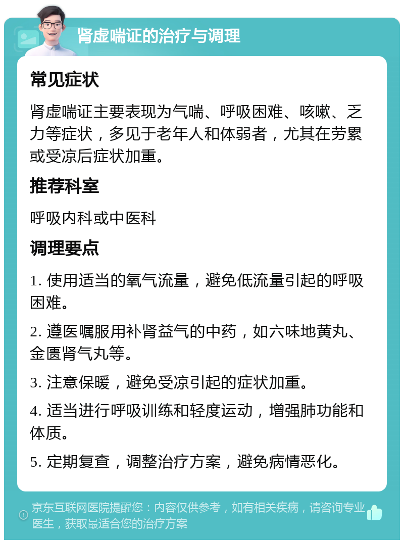 肾虚喘证的治疗与调理 常见症状 肾虚喘证主要表现为气喘、呼吸困难、咳嗽、乏力等症状，多见于老年人和体弱者，尤其在劳累或受凉后症状加重。 推荐科室 呼吸内科或中医科 调理要点 1. 使用适当的氧气流量，避免低流量引起的呼吸困难。 2. 遵医嘱服用补肾益气的中药，如六味地黄丸、金匮肾气丸等。 3. 注意保暖，避免受凉引起的症状加重。 4. 适当进行呼吸训练和轻度运动，增强肺功能和体质。 5. 定期复查，调整治疗方案，避免病情恶化。