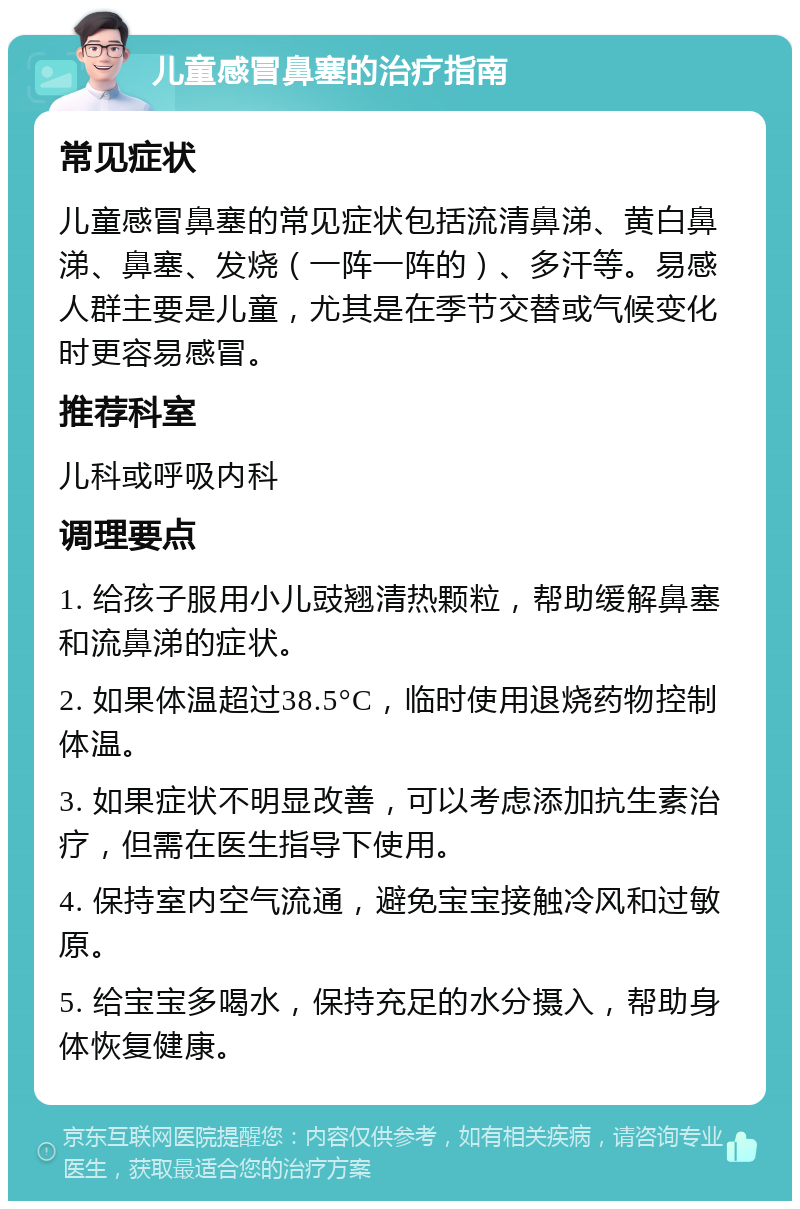 儿童感冒鼻塞的治疗指南 常见症状 儿童感冒鼻塞的常见症状包括流清鼻涕、黄白鼻涕、鼻塞、发烧（一阵一阵的）、多汗等。易感人群主要是儿童，尤其是在季节交替或气候变化时更容易感冒。 推荐科室 儿科或呼吸内科 调理要点 1. 给孩子服用小儿豉翘清热颗粒，帮助缓解鼻塞和流鼻涕的症状。 2. 如果体温超过38.5°C，临时使用退烧药物控制体温。 3. 如果症状不明显改善，可以考虑添加抗生素治疗，但需在医生指导下使用。 4. 保持室内空气流通，避免宝宝接触冷风和过敏原。 5. 给宝宝多喝水，保持充足的水分摄入，帮助身体恢复健康。