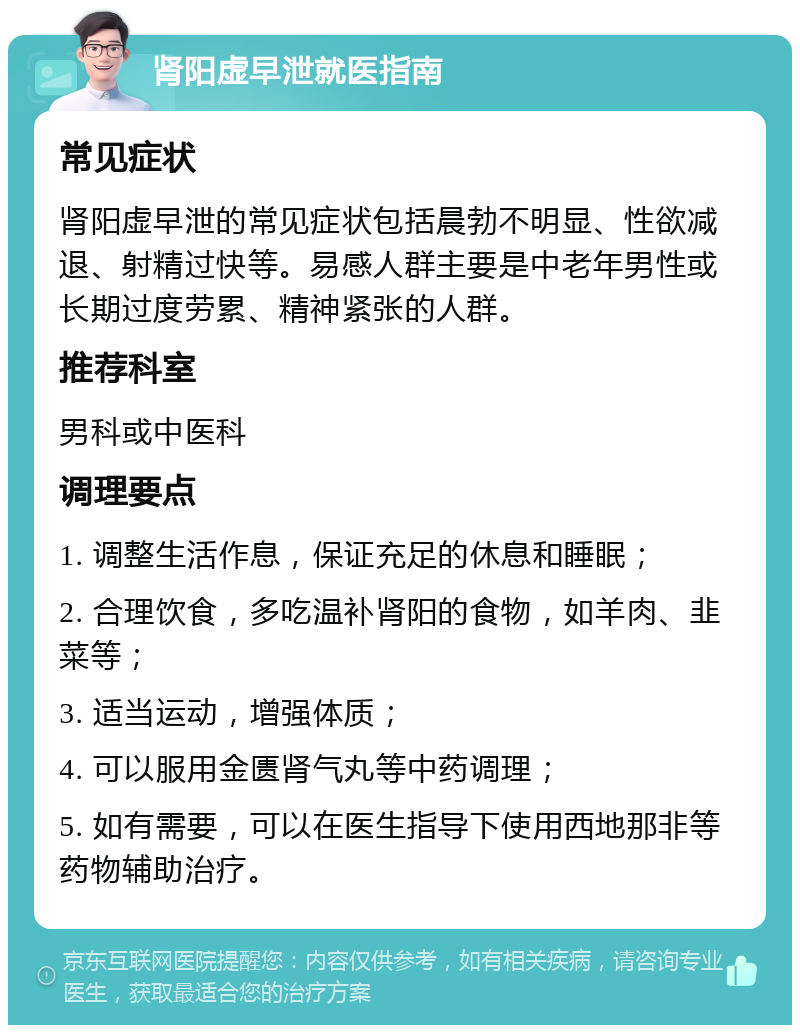 肾阳虚早泄就医指南 常见症状 肾阳虚早泄的常见症状包括晨勃不明显、性欲减退、射精过快等。易感人群主要是中老年男性或长期过度劳累、精神紧张的人群。 推荐科室 男科或中医科 调理要点 1. 调整生活作息，保证充足的休息和睡眠； 2. 合理饮食，多吃温补肾阳的食物，如羊肉、韭菜等； 3. 适当运动，增强体质； 4. 可以服用金匮肾气丸等中药调理； 5. 如有需要，可以在医生指导下使用西地那非等药物辅助治疗。