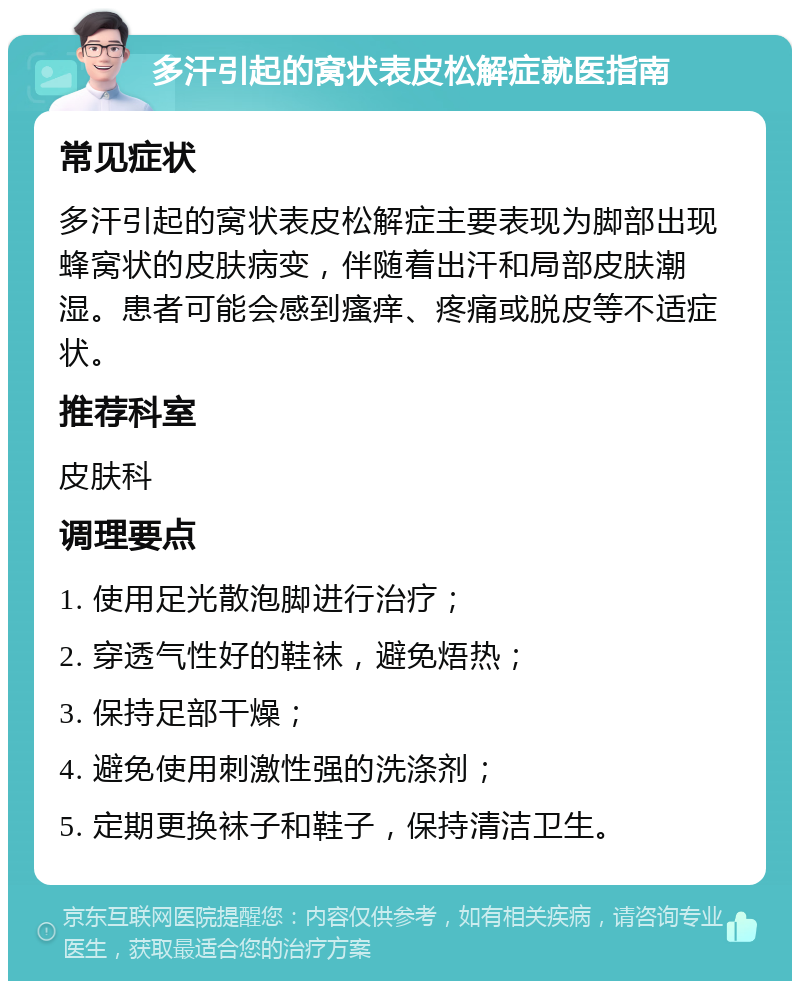 多汗引起的窝状表皮松解症就医指南 常见症状 多汗引起的窝状表皮松解症主要表现为脚部出现蜂窝状的皮肤病变，伴随着出汗和局部皮肤潮湿。患者可能会感到瘙痒、疼痛或脱皮等不适症状。 推荐科室 皮肤科 调理要点 1. 使用足光散泡脚进行治疗； 2. 穿透气性好的鞋袜，避免焐热； 3. 保持足部干燥； 4. 避免使用刺激性强的洗涤剂； 5. 定期更换袜子和鞋子，保持清洁卫生。