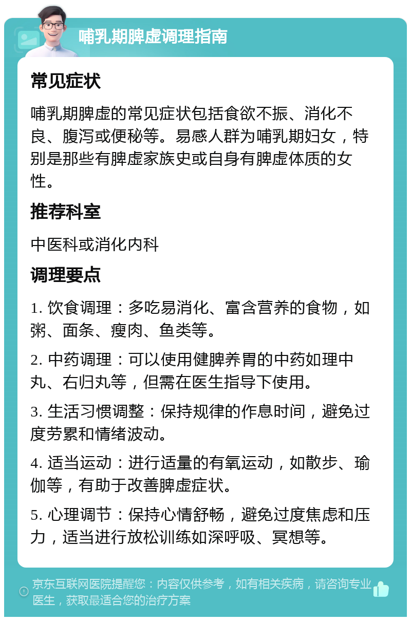 哺乳期脾虚调理指南 常见症状 哺乳期脾虚的常见症状包括食欲不振、消化不良、腹泻或便秘等。易感人群为哺乳期妇女，特别是那些有脾虚家族史或自身有脾虚体质的女性。 推荐科室 中医科或消化内科 调理要点 1. 饮食调理：多吃易消化、富含营养的食物，如粥、面条、瘦肉、鱼类等。 2. 中药调理：可以使用健脾养胃的中药如理中丸、右归丸等，但需在医生指导下使用。 3. 生活习惯调整：保持规律的作息时间，避免过度劳累和情绪波动。 4. 适当运动：进行适量的有氧运动，如散步、瑜伽等，有助于改善脾虚症状。 5. 心理调节：保持心情舒畅，避免过度焦虑和压力，适当进行放松训练如深呼吸、冥想等。