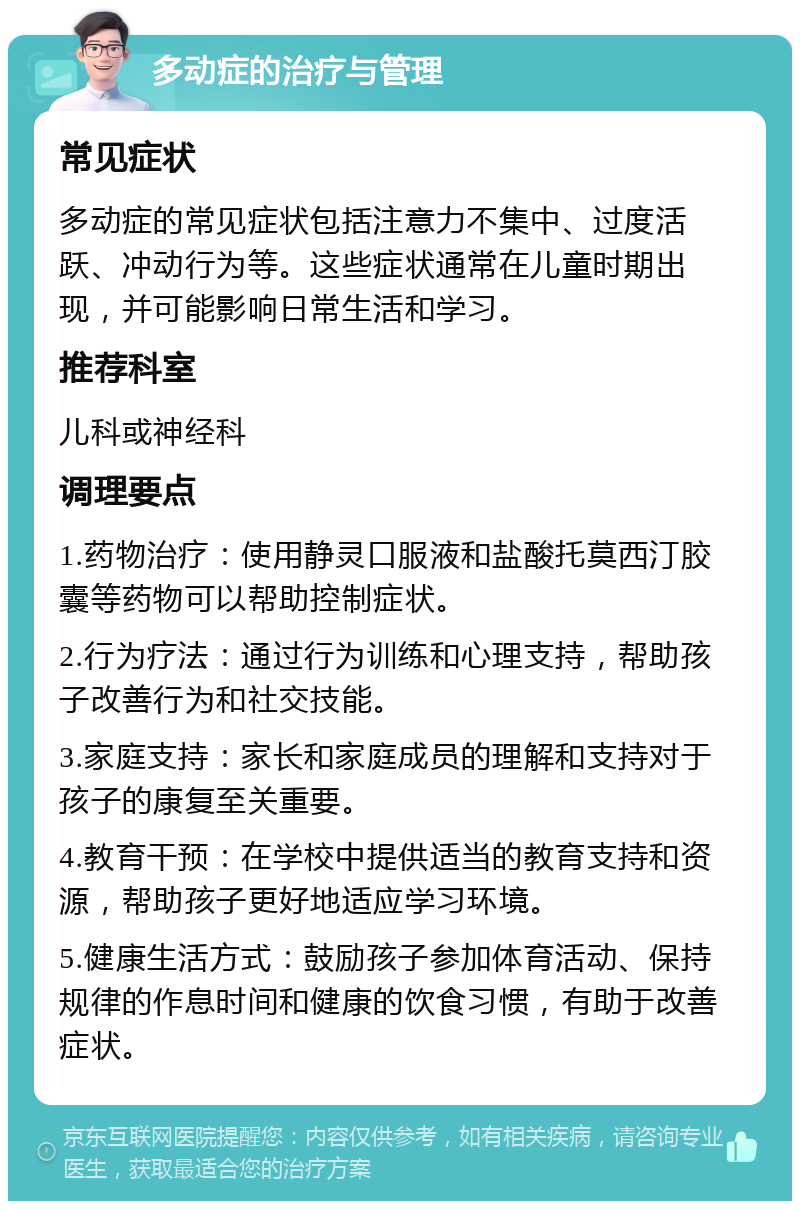 多动症的治疗与管理 常见症状 多动症的常见症状包括注意力不集中、过度活跃、冲动行为等。这些症状通常在儿童时期出现，并可能影响日常生活和学习。 推荐科室 儿科或神经科 调理要点 1.药物治疗：使用静灵口服液和盐酸托莫西汀胶囊等药物可以帮助控制症状。 2.行为疗法：通过行为训练和心理支持，帮助孩子改善行为和社交技能。 3.家庭支持：家长和家庭成员的理解和支持对于孩子的康复至关重要。 4.教育干预：在学校中提供适当的教育支持和资源，帮助孩子更好地适应学习环境。 5.健康生活方式：鼓励孩子参加体育活动、保持规律的作息时间和健康的饮食习惯，有助于改善症状。