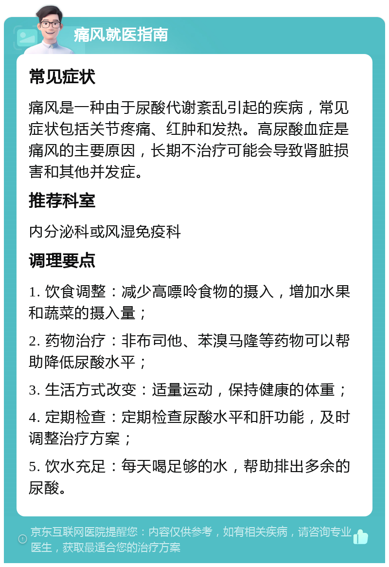 痛风就医指南 常见症状 痛风是一种由于尿酸代谢紊乱引起的疾病，常见症状包括关节疼痛、红肿和发热。高尿酸血症是痛风的主要原因，长期不治疗可能会导致肾脏损害和其他并发症。 推荐科室 内分泌科或风湿免疫科 调理要点 1. 饮食调整：减少高嘌呤食物的摄入，增加水果和蔬菜的摄入量； 2. 药物治疗：非布司他、苯溴马隆等药物可以帮助降低尿酸水平； 3. 生活方式改变：适量运动，保持健康的体重； 4. 定期检查：定期检查尿酸水平和肝功能，及时调整治疗方案； 5. 饮水充足：每天喝足够的水，帮助排出多余的尿酸。