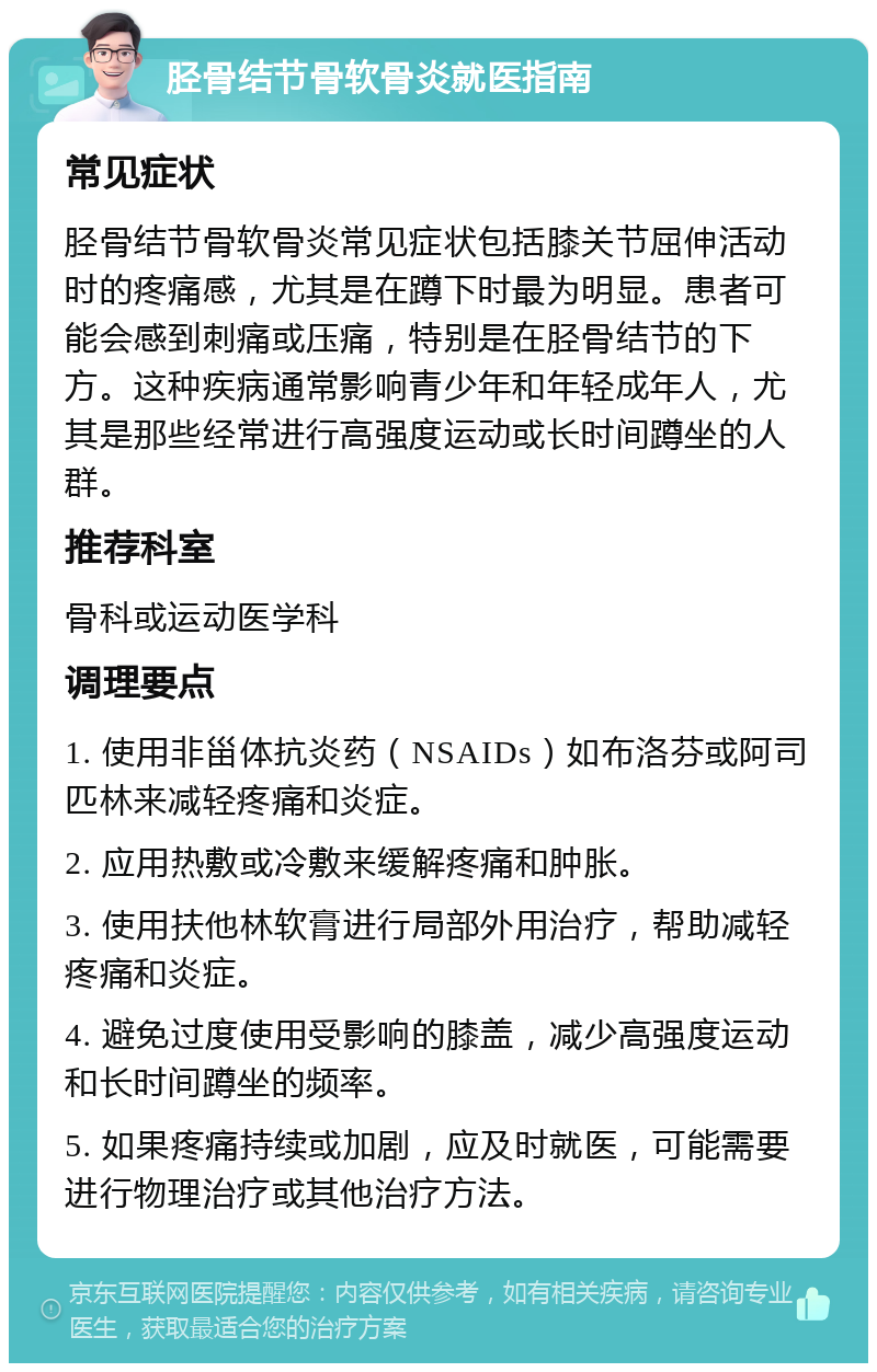 胫骨结节骨软骨炎就医指南 常见症状 胫骨结节骨软骨炎常见症状包括膝关节屈伸活动时的疼痛感，尤其是在蹲下时最为明显。患者可能会感到刺痛或压痛，特别是在胫骨结节的下方。这种疾病通常影响青少年和年轻成年人，尤其是那些经常进行高强度运动或长时间蹲坐的人群。 推荐科室 骨科或运动医学科 调理要点 1. 使用非甾体抗炎药（NSAIDs）如布洛芬或阿司匹林来减轻疼痛和炎症。 2. 应用热敷或冷敷来缓解疼痛和肿胀。 3. 使用扶他林软膏进行局部外用治疗，帮助减轻疼痛和炎症。 4. 避免过度使用受影响的膝盖，减少高强度运动和长时间蹲坐的频率。 5. 如果疼痛持续或加剧，应及时就医，可能需要进行物理治疗或其他治疗方法。