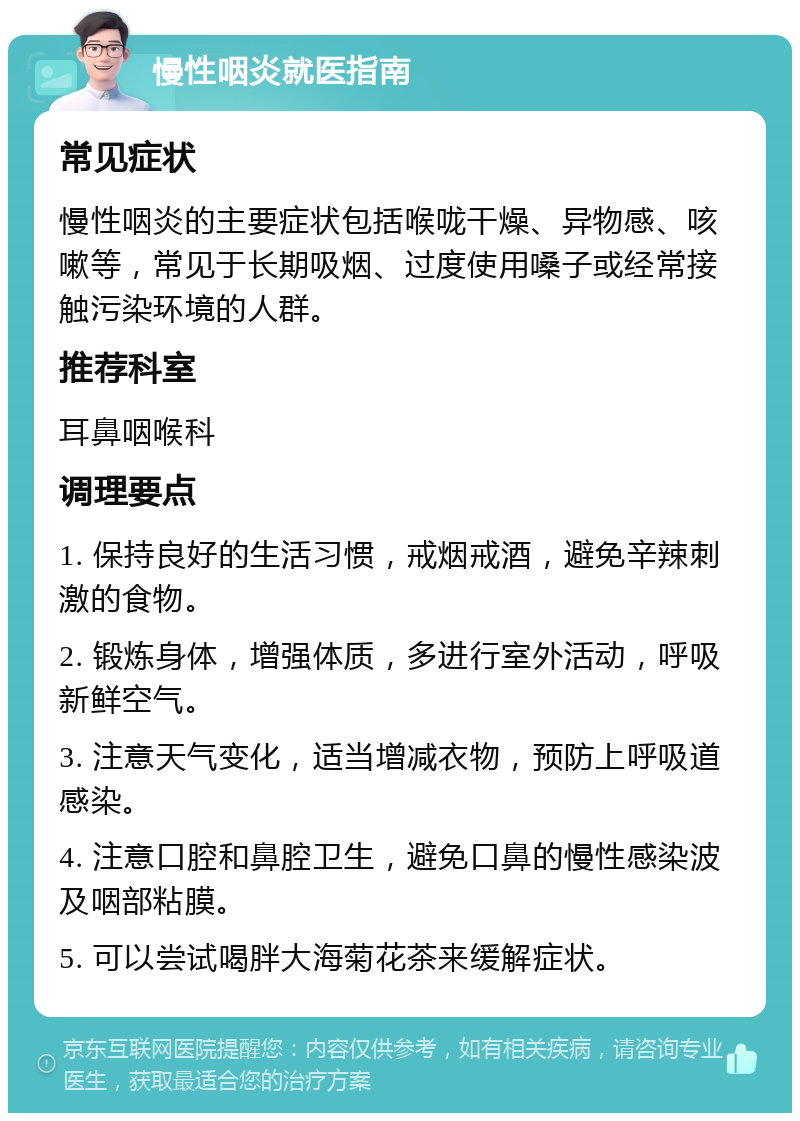 慢性咽炎就医指南 常见症状 慢性咽炎的主要症状包括喉咙干燥、异物感、咳嗽等，常见于长期吸烟、过度使用嗓子或经常接触污染环境的人群。 推荐科室 耳鼻咽喉科 调理要点 1. 保持良好的生活习惯，戒烟戒酒，避免辛辣刺激的食物。 2. 锻炼身体，增强体质，多进行室外活动，呼吸新鲜空气。 3. 注意天气变化，适当增减衣物，预防上呼吸道感染。 4. 注意口腔和鼻腔卫生，避免口鼻的慢性感染波及咽部粘膜。 5. 可以尝试喝胖大海菊花茶来缓解症状。