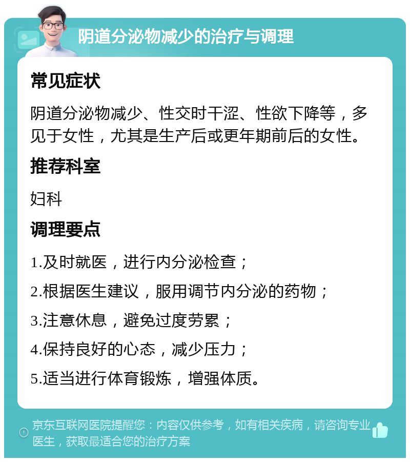 阴道分泌物减少的治疗与调理 常见症状 阴道分泌物减少、性交时干涩、性欲下降等，多见于女性，尤其是生产后或更年期前后的女性。 推荐科室 妇科 调理要点 1.及时就医，进行内分泌检查； 2.根据医生建议，服用调节内分泌的药物； 3.注意休息，避免过度劳累； 4.保持良好的心态，减少压力； 5.适当进行体育锻炼，增强体质。