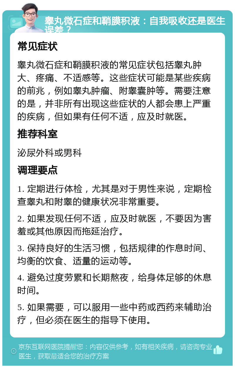 睾丸微石症和鞘膜积液：自我吸收还是医生误差？ 常见症状 睾丸微石症和鞘膜积液的常见症状包括睾丸肿大、疼痛、不适感等。这些症状可能是某些疾病的前兆，例如睾丸肿瘤、附睾囊肿等。需要注意的是，并非所有出现这些症状的人都会患上严重的疾病，但如果有任何不适，应及时就医。 推荐科室 泌尿外科或男科 调理要点 1. 定期进行体检，尤其是对于男性来说，定期检查睾丸和附睾的健康状况非常重要。 2. 如果发现任何不适，应及时就医，不要因为害羞或其他原因而拖延治疗。 3. 保持良好的生活习惯，包括规律的作息时间、均衡的饮食、适量的运动等。 4. 避免过度劳累和长期熬夜，给身体足够的休息时间。 5. 如果需要，可以服用一些中药或西药来辅助治疗，但必须在医生的指导下使用。