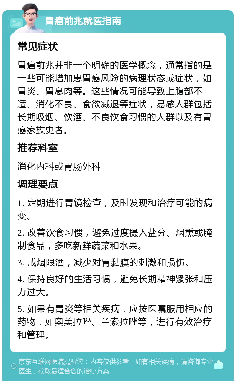 胃癌前兆就医指南 常见症状 胃癌前兆并非一个明确的医学概念，通常指的是一些可能增加患胃癌风险的病理状态或症状，如胃炎、胃息肉等。这些情况可能导致上腹部不适、消化不良、食欲减退等症状，易感人群包括长期吸烟、饮酒、不良饮食习惯的人群以及有胃癌家族史者。 推荐科室 消化内科或胃肠外科 调理要点 1. 定期进行胃镜检查，及时发现和治疗可能的病变。 2. 改善饮食习惯，避免过度摄入盐分、烟熏或腌制食品，多吃新鲜蔬菜和水果。 3. 戒烟限酒，减少对胃黏膜的刺激和损伤。 4. 保持良好的生活习惯，避免长期精神紧张和压力过大。 5. 如果有胃炎等相关疾病，应按医嘱服用相应的药物，如奥美拉唑、兰索拉唑等，进行有效治疗和管理。