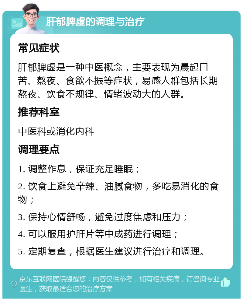 肝郁脾虚的调理与治疗 常见症状 肝郁脾虚是一种中医概念，主要表现为晨起口苦、熬夜、食欲不振等症状，易感人群包括长期熬夜、饮食不规律、情绪波动大的人群。 推荐科室 中医科或消化内科 调理要点 1. 调整作息，保证充足睡眠； 2. 饮食上避免辛辣、油腻食物，多吃易消化的食物； 3. 保持心情舒畅，避免过度焦虑和压力； 4. 可以服用护肝片等中成药进行调理； 5. 定期复查，根据医生建议进行治疗和调理。