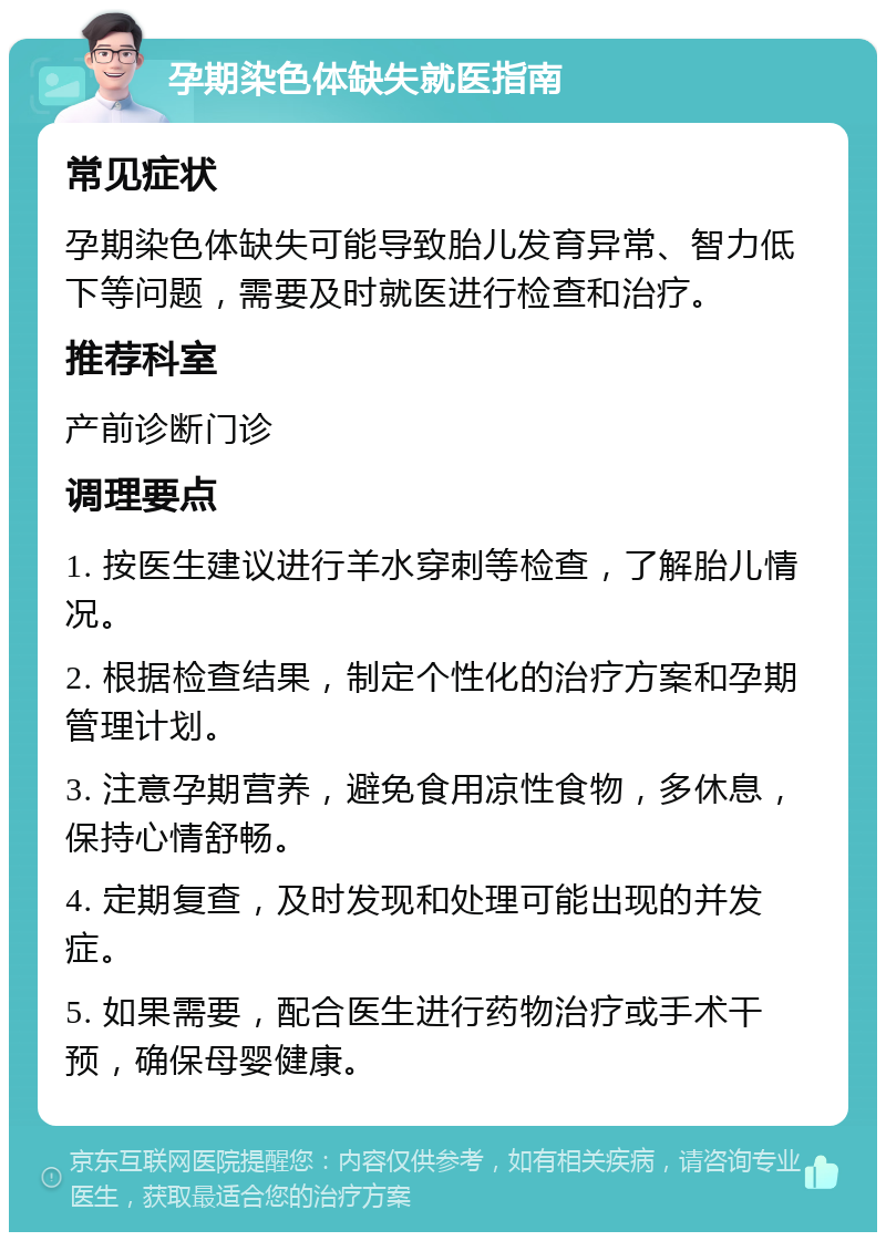 孕期染色体缺失就医指南 常见症状 孕期染色体缺失可能导致胎儿发育异常、智力低下等问题，需要及时就医进行检查和治疗。 推荐科室 产前诊断门诊 调理要点 1. 按医生建议进行羊水穿刺等检查，了解胎儿情况。 2. 根据检查结果，制定个性化的治疗方案和孕期管理计划。 3. 注意孕期营养，避免食用凉性食物，多休息，保持心情舒畅。 4. 定期复查，及时发现和处理可能出现的并发症。 5. 如果需要，配合医生进行药物治疗或手术干预，确保母婴健康。