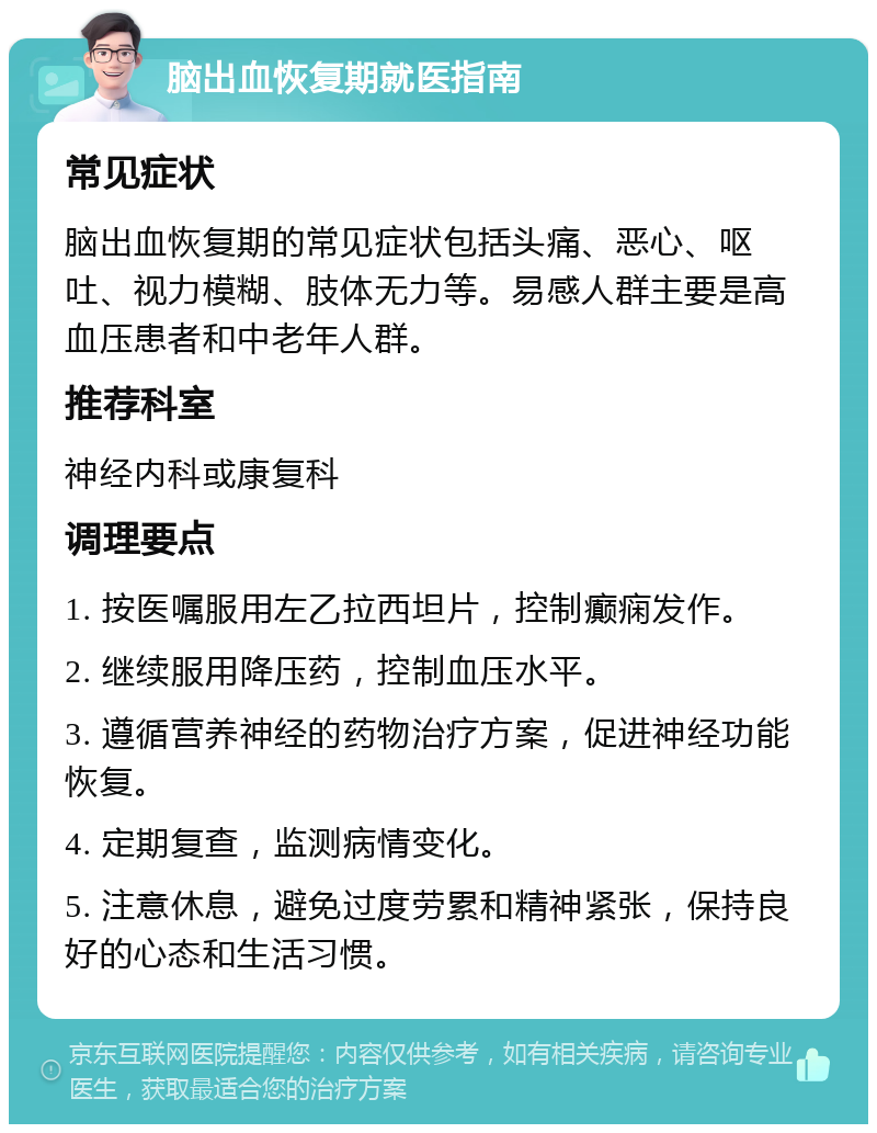 脑出血恢复期就医指南 常见症状 脑出血恢复期的常见症状包括头痛、恶心、呕吐、视力模糊、肢体无力等。易感人群主要是高血压患者和中老年人群。 推荐科室 神经内科或康复科 调理要点 1. 按医嘱服用左乙拉西坦片，控制癫痫发作。 2. 继续服用降压药，控制血压水平。 3. 遵循营养神经的药物治疗方案，促进神经功能恢复。 4. 定期复查，监测病情变化。 5. 注意休息，避免过度劳累和精神紧张，保持良好的心态和生活习惯。