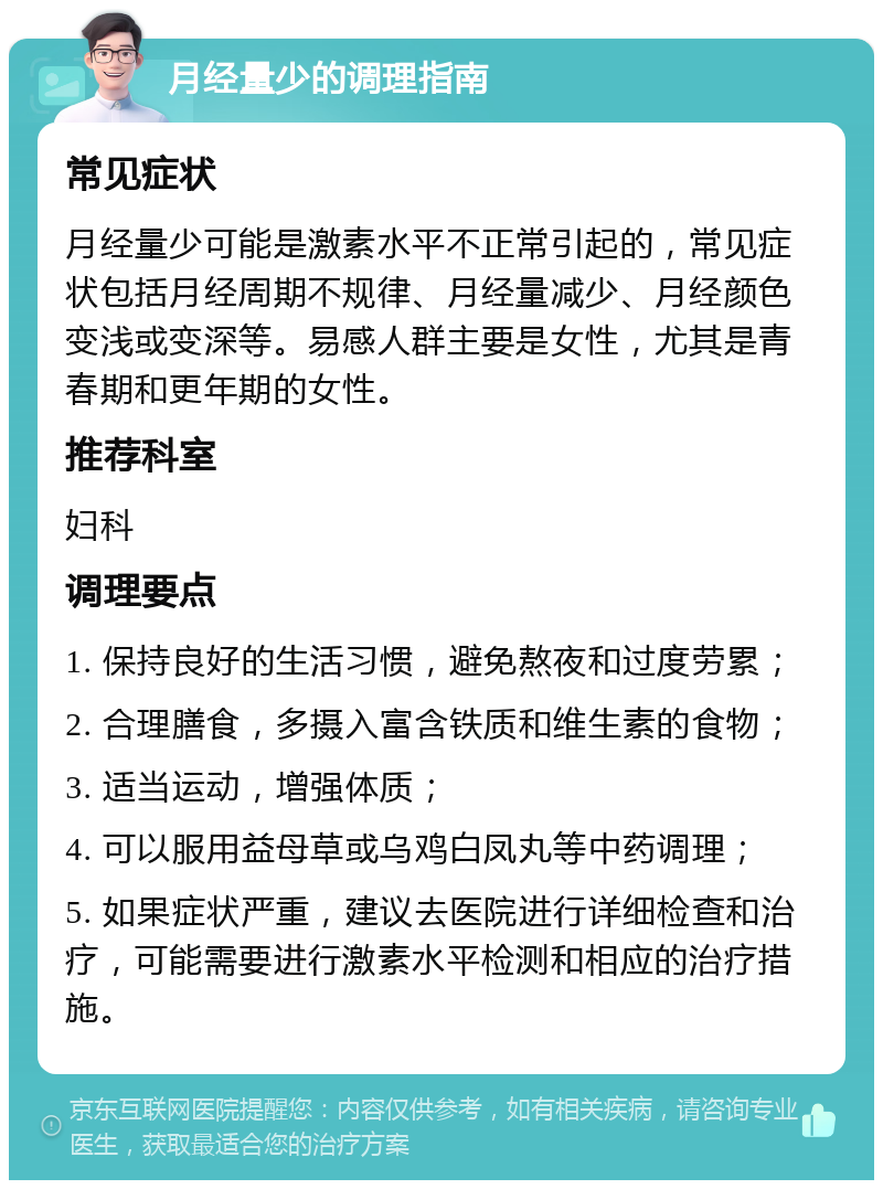 月经量少的调理指南 常见症状 月经量少可能是激素水平不正常引起的，常见症状包括月经周期不规律、月经量减少、月经颜色变浅或变深等。易感人群主要是女性，尤其是青春期和更年期的女性。 推荐科室 妇科 调理要点 1. 保持良好的生活习惯，避免熬夜和过度劳累； 2. 合理膳食，多摄入富含铁质和维生素的食物； 3. 适当运动，增强体质； 4. 可以服用益母草或乌鸡白凤丸等中药调理； 5. 如果症状严重，建议去医院进行详细检查和治疗，可能需要进行激素水平检测和相应的治疗措施。